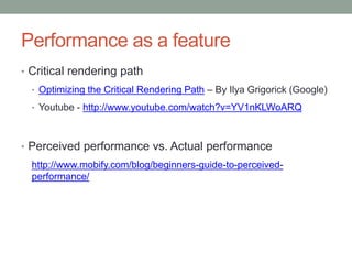 Performance as a feature
• Critical rendering path
• Optimizing the Critical Rendering Path – By Ilya Grigorick (Google)
• Youtube - http://www.youtube.com/watch?v=YV1nKLWoARQ
• Perceived performance vs. Actual performance
http://www.mobify.com/blog/beginners-guide-to-perceived-
performance/
 
