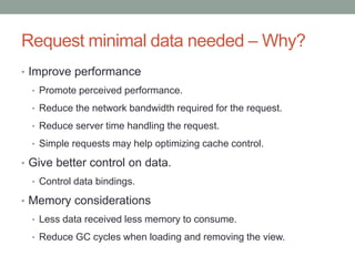 Request minimal data needed – Why?
• Improve performance
• Promote perceived performance.
• Reduce the network bandwidth required for the request.
• Reduce server time handling the request.
• Simple requests may help optimizing cache control.
• Give better control on data.
• Control data bindings.
• Memory considerations
• Less data received less memory to consume.
• Reduce GC cycles when loading and removing the view.
 