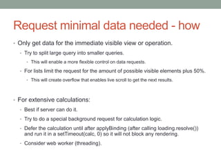 Request minimal data needed - how
• Only get data for the immediate visible view or operation.
• Try to split large query into smaller queries.
• This will enable a more flexible control on data requests.
• For lists limit the request for the amount of possible visible elements plus 50%.
• This will create overflow that enables live scroll to get the next results.
• For extensive calculations:
• Best if server can do it.
• Try to do a special background request for calculation logic.
• Defer the calculation until after applyBinding (after calling loading.resolve())
and run it in a setTimeout(calc, 0) so it will not block any rendering.
• Consider web worker (threading).
 