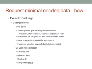 Request minimal needed data - how
• Example: Goal page
• Ux requirement:
• View mode:
• Show expanded goal hierarchy down to initiative
• Only name, short description, description and status is visible
• Investments are collapsed but their count should be visible.
• Some strategy info is needed for authorization
• Investment allocation aggregated calculation is needed
• On user menu selection
• Edit entity form
• Add entity form
• Delete entity
• Entity details popup
 