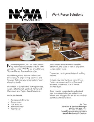 Nova Management, Inc. has been provid-
ing workforce solutions to Fortune 1000
companies since 1992. We are proud to be a
Woman Owned Business Enterprise.
Nova Management delivers Professional
Resourcing, IT, Engineering, Solutions and
Services that meet your organizations’ ever
changing needs.
In addition to our standard staffing services,
we also offer Payroll, Contract, Permanent
Placement, and Project Based Solutions.
Industries Served:
•	 Aerospace & Defense
•	 Government
•	 Life Sciences
•	 Semiconductor
•	 Technology
Reduce costs associated with benefits,
retirement, and taxes as well as long-term
compensation costs.
Customized contingent solutions & staffing
services.
Evaluate new talent without commitment
Protect permanent workforce from work
reduction or overload due to natural
business cycle.
Deep industry knowledge to understand
your business’s challenges and with our
refined recruiting process we will successfully
identify quality candidates.
Bix Cruz 
Solutions & Services Manager
Direct: 408.837.7751
bcruz@novamanagement.com
www.linkedin.com/in/bixcruz
Work Force Solutions
 