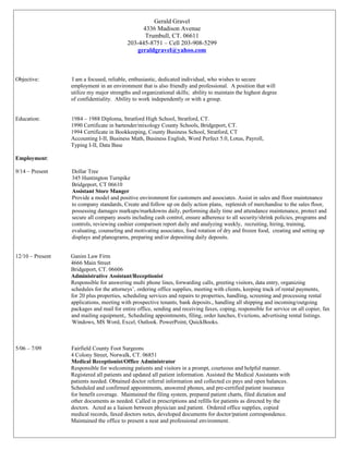 Gerald Gravel 
4336 Madison Avenue 
Trumbull, CT. 06611 
203-445-8751 – Cell 203-908-5299 
geraldgravel@yahoo.com 
Objective: I am a focused, reliable, enthusiastic, dedicated individual, who wishes to secure 
employment in an environment that is also friendly and professional. A position that will 
utilize my major strengths and organizational skills; ability to maintain the highest degree 
of confidentiality. Ability to work independently or with a group. 
Education: 1984 – 1988 Diploma, Stratford High School, Stratford, CT. 
1990 Certificate in bartender/mixology County Schools, Bridgeport, CT. 
1994 Certificate in Bookkeeping, County Business School, Stratford, CT 
Accounting I-II, Business Math, Business English, Word Perfect 5.0, Lotus, Payroll, 
Typing I-II, Data Base 
Employment: 
9/14 – Present Dollar Tree 
345 Huntington Turnpike 
Bridgeport, CT 06610 
Assistant Store Manger 
Provide a model and positive environment for customers and associates. Assist in sales and floor maintenance 
to company standards, Create and follow up on daily action plans, replenish of merchandise to the sales floor, 
possessing damages markups/markdowns daily, performing daily time and attendance maintenance, protect and 
secure all company assets including cash control, ensure adherence to all security/shrink policies, programs and 
controls, reviewing cashier comparison report daily and analyzing weekly, recruiting, hiring, training, 
evaluating, counseling and motivating associates, food rotation of dry and frozen food, creating and setting up 
displays and planograms, preparing and/or depositing daily deposits. 
12/10 – Present Ganim Law Firm 
4666 Main Street 
Bridgeport, CT. 06606 
Administrative Assistant/Receptionist 
Responsible for answering multi phone lines, forwarding calls, greeting visitors, data entry, organizing 
schedules for the attorneys’, ordering office supplies, meeting with clients, keeping track of rental payments, 
for 20 plus properties, scheduling services and repairs to properties, handling, screening and processing rental 
applications, meeting with prospective tenants, bank deposits., handling all shipping and incoming/outgoing 
packages and mail for entire office, sending and receiving faxes, coping, responsible for service on all copier, fax 
and mailing equipment,. Scheduling appointments, filing, order lunches, Evictions, advertising rental listings. 
Windows, MS Word, Excel, Outlook. PowerPoint, QuickBooks. 
5/06 – 7/09 Fairfield County Foot Surgeons 
4 Colony Street, Norwalk, CT. 06851 
Medical Receptionist/Office Administrator 
Responsible for welcoming patients and visitors in a prompt, courteous and helpful manner. 
Registered all patients and updated all patient information. Assisted the Medical Assistants with 
patients needed. Obtained doctor referral information and collected co pays and open balances. 
Scheduled and confirmed appointments, answered phones, and pre-certified patient insurance 
for benefit coverage. Maintained the filing system, prepared patient charts, filed dictation and 
other documents as needed. Called in prescriptions and refills for patients as directed by the 
doctors. Acted as a liaison between physician and patient. Ordered office supplies, copied 
medical records, faxed doctors notes, developed documents for doctor/patient correspondence. 
Maintained the office to present a neat and professional environment. 
 