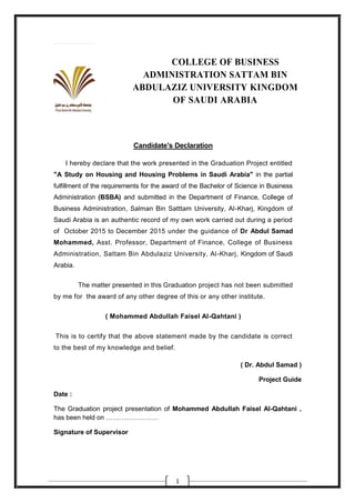 1
COLLEGE OF BUSINESS
ADMINISTRATION SATTAM BIN
ABDULAZIZ UNIVERSITY KINGDOM
OF SAUDI ARABIA
Candidate's Declaration
I hereby declare that the work presented in the Graduation Project entitled
"A Study on Housing and Housing Problems in Saudi Arabia" in the partial
fulfillment of the requirements for the award of the Bachelor of Science in Business
Administration (BSBA) and submitted in the Department of Finance, College of
Business Administration, Salman Bin Satttam University, Al-Kharj, Kingdom of
Saudi Arabia is an authentic record of my own work carried out during a period
of October 2015 to December 2015 under the guidance of Dr Abdul Samad
Mohammed, Asst. Professor, Department of Finance, College of Business
Administration, Sattam Bin Abdulaziz University, Al-Kharj, Kingdom of Saudi
Arabia.
The matter presented in this Graduation project has not been submitted
by me for the award of any other degree of this or any other institute.
( Mohammed Abdullah Faisel Al-Qahtani )
This is to certify that the above statement made by the candidate is correct
to the best of my knowledge and belief.
( Dr. Abdul Samad )
Project Guide
Date :
The Graduation project presentation of Mohammed Abdullah Faisel Al-Qahtani ,
has been held on ……………………
Signature of Supervisor
 