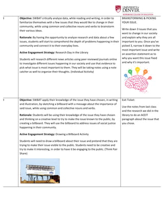  
8	
   Objective:	
  SWBAT	
  critically	
  analyze	
  data,	
  while	
  reading	
  and	
  writing,	
  in	
  order	
  to	
  
familiarize	
  themselves	
  with	
  a	
  few	
  issues	
  that	
  they	
  would	
  like	
  to	
  change	
  in	
  their	
  
community,	
  while	
  using	
  common	
  and	
  collective	
  nouns	
  and	
  verbs	
  to	
  brainstorm	
  
their	
  various	
  ideas.	
  	
  
Rationale:	
  By	
  having	
  the	
  opportunity	
  to	
  analyze	
  research	
  and	
  data	
  about	
  a	
  few	
  
issues,	
  students	
  will	
  start	
  to	
  comprehend	
  the	
  depth	
  of	
  problems	
  happening	
  in	
  their	
  
community	
  and	
  connect	
  it	
  to	
  their	
  everyday	
  lives.	
  	
  
Active	
  Engagement	
  Strategy:	
  Research	
  Day	
  in	
  the	
  Library	
  	
  
Students	
  will	
  research	
  different	
  news	
  articles	
  using	
  peer	
  reviewed	
  journals	
  online	
  
to	
  investigate	
  different	
  issues	
  happening	
  in	
  our	
  society	
  and	
  use	
  that	
  evidence	
  to	
  
pick	
  what	
  issue	
  is	
  most	
  important	
  to	
  them.	
  They	
  will	
  be	
  taking	
  notes	
  using	
  a	
  note	
  
catcher	
  as	
  well	
  to	
  organize	
  their	
  thoughts.	
  (Individual	
  Activity)	
  	
  
BRAINSTORMING	
  &	
  PICKING	
  
YOUR	
  ISSUE.	
  	
  
Write	
  down	
  3	
  issues	
  that	
  you	
  
want	
  to	
  change	
  in	
  our	
  society	
  
and	
  explain	
  why	
  they	
  are	
  all	
  
important	
  to	
  you.	
  Once	
  you’ve	
  
picked	
  3,	
  narrow	
  it	
  down	
  to	
  the	
  
most	
  important	
  issue	
  and	
  write	
  
an	
  assertion	
  statement	
  as	
  to	
  
why	
  you	
  want	
  this	
  issue	
  fixed	
  
and	
  why	
  it’s	
  important.	
  
	
  
9	
   Objective:	
  SWBAT	
  apply	
  their	
  knowledge	
  of	
  the	
  issue	
  they	
  have	
  chosen,	
  in	
  writing	
  
and	
  illustration,	
  by	
  sketching	
  a	
  billboard	
  with	
  a	
  message	
  about	
  the	
  importance	
  of	
  
said	
  issue,	
  while	
  using	
  common	
  and	
  collective	
  nouns	
  and	
  verbs.	
  	
  
Rationale:	
  Students	
  will	
  be	
  using	
  their	
  knowledge	
  of	
  the	
  issue	
  they	
  have	
  chosen	
  
and	
  thinking	
  on	
  a	
  creative	
  level	
  to	
  try	
  to	
  make	
  the	
  issue	
  known	
  to	
  the	
  public,	
  by	
  
creating	
  a	
  billboard.	
  They	
  will	
  use	
  the	
  billboard	
  to	
  address	
  issues	
  of	
  social	
  justice	
  
happening	
  in	
  their	
  community.	
  	
  
Active	
  Engagement	
  Strategy:	
  Drawing	
  a	
  Billboard	
  Activity	
  	
  
Students	
  will	
  need	
  to	
  draw	
  a	
  billboard	
  about	
  their	
  issue	
  and	
  pretend	
  that	
  they	
  are	
  
trying	
  to	
  make	
  their	
  issue	
  visible	
  to	
  the	
  public.	
  Students	
  need	
  to	
  be	
  creative	
  and	
  
try	
  to	
  make	
  it	
  interesting,	
  in	
  order	
  to	
  have	
  it	
  be	
  engaging	
  to	
  the	
  public.	
  (Think	
  Pair	
  
Share)	
  	
  
	
   	
  
Exit	
  Ticket:	
  	
  
Use	
  the	
  notes	
  from	
  last	
  class	
  
and	
  the	
  research	
  we	
  did	
  in	
  the	
  
library	
  to	
  do	
  an	
  ACEIT	
  
paragraph	
  about	
  the	
  issue	
  that	
  
you	
  chose.	
  	
  	
  
 