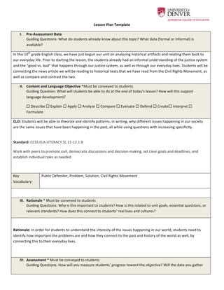  
Lesson	
  Plan	
  Template	
  
I.   Pre-­‐Assessment	
  Data	
  
Guiding	
  Questions:	
  What	
  do	
  students	
  already	
  know	
  about	
  this	
  topic?	
  What	
  data	
  (formal	
  or	
  informal)	
  is	
  
available?	
  
In	
  this	
  10th
	
  grade	
  English	
  class,	
  we	
  have	
  just	
  begun	
  our	
  unit	
  on	
  analyzing	
  historical	
  artifacts	
  and	
  relating	
  them	
  back	
  to	
  
our	
  everyday	
  life.	
  Prior	
  to	
  starting	
  the	
  lesson,	
  the	
  students	
  already	
  had	
  an	
  informal	
  understanding	
  of	
  the	
  justice	
  system	
  
and	
  the	
  “good	
  vs.	
  bad”	
  that	
  happens	
  through	
  our	
  justice	
  system,	
  as	
  well	
  as	
  through	
  our	
  everyday	
  lives.	
  Students	
  will	
  be	
  
connecting	
  the	
  news	
  article	
  we	
  will	
  be	
  reading	
  to	
  historical	
  texts	
  that	
  we	
  have	
  read	
  from	
  the	
  Civil	
  Rights	
  Movement,	
  as	
  
well	
  as	
  compare	
  and	
  contrast	
  the	
  two.	
  	
  
II.   Content	
  and	
  Language	
  Objective	
  *Must	
  be	
  conveyed	
  to	
  students	
  
Guiding	
  Question:	
  What	
  will	
  students	
  be	
  able	
  to	
  do	
  at	
  the	
  end	
  of	
  today’s	
  lesson?	
  How	
  will	
  this	
  support	
  
language	
  development?	
  
¨	
  Describe	
  ¨	
  Explain	
  ¨	
  Apply	
  ¨	
  Analyze	
  ¨	
  Compare	
  ¨	
  Evaluate	
  ¨	
  Defend	
  ¨	
  Create¨	
  Interpret	
  ¨	
  
Formulate	
  
CLO:	
  Students	
  will	
  be	
  able	
  to	
  theorize	
  and	
  identify	
  patterns,	
  in	
  writing,	
  why	
  different	
  issues	
  happening	
  in	
  our	
  society	
  
are	
  the	
  same	
  issues	
  that	
  have	
  been	
  happening	
  in	
  the	
  past,	
  all	
  while	
  using	
  questions	
  with	
  increasing	
  specificity.	
  	
  	
  	
  
	
  
Standard:	
  CCSS.ELA-­‐LITERACY.SL.11-­‐12.1.B	
  
Work	
  with	
  peers	
  to	
  promote	
  civil,	
  democratic	
  discussions	
  and	
  decision-­‐making,	
  set	
  clear	
  goals	
  and	
  deadlines,	
  and	
  
establish	
  individual	
  roles	
  as	
  needed.	
  
	
  
Key	
  
Vocabulary:	
  	
  
Public	
  Defender,	
  Problem,	
  Solution,	
  Civil	
  Rights	
  Movement	
  	
  
	
  
III.   Rationale	
  *	
  Must	
  be	
  conveyed	
  to	
  students	
  
Guiding	
  Questions:	
  Why	
  is	
  this	
  important	
  to	
  students?	
  How	
  is	
  this	
  related	
  to	
  unit	
  goals,	
  essential	
  questions,	
  or	
  
relevant	
  standards?	
  How	
  does	
  this	
  connect	
  to	
  students’	
  real	
  lives	
  and	
  cultures?	
  
	
  
Rationale:	
  In	
  order	
  for	
  students	
  to	
  understand	
  the	
  intensity	
  of	
  the	
  issues	
  happening	
  in	
  our	
  world,	
  students	
  need	
  to	
  
identify	
  how	
  important	
  the	
  problems	
  are	
  and	
  how	
  they	
  connect	
  to	
  the	
  past	
  and	
  history	
  of	
  the	
  world	
  as	
  well,	
  by	
  
connecting	
  this	
  to	
  their	
  everyday	
  lives.	
  	
  
	
  
IV.   Assessment	
  *	
  Must	
  be	
  conveyed	
  to	
  students	
  
Guiding	
  Questions:	
  How	
  will	
  you	
  measure	
  students’	
  progress	
  toward	
  the	
  objective?	
  Will	
  the	
  data	
  you	
  gather	
  
 