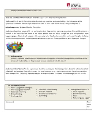  
allow	
  you	
  to	
  differentiate	
  future	
  instruction?	
  
Read	
  and	
  Annotate:	
  “When	
  the	
  Public	
  Defender	
  Says,	
  ‘I	
  Can’t	
  Help’”	
  By	
  Derwyn	
  Bunton	
  	
  
Students	
  will	
  circle	
  words	
  they	
  might	
  not	
  understand	
  and	
  underline	
  sentences	
  that	
  they	
  find	
  interesting.	
  Write	
  
question	
  or	
  comments	
  in	
  the	
  margins.	
  Use	
  cornell	
  notes	
  to	
  write	
  notes	
  about	
  article,	
  if	
  they	
  would	
  prefer	
  to.	
  	
  
Active	
  Engagement	
  Strategy:	
  Planning	
  Committee:	
  	
  
Students	
   will	
   get	
   into	
   groups	
   of	
   3	
   –	
   4	
   and	
   imagine	
   that	
   they	
   are	
   in	
   a	
   planning	
   committee.	
   They	
   will	
   brainstorm	
   a	
  
solution	
   to	
   the	
   issue	
   at	
   hand	
   stated	
   in	
   the	
   article.	
   Explain	
   how	
   you	
   would	
   change	
   the	
   issue	
   and	
   prevent	
   it	
   from	
  
happening	
  again.	
  	
  Students	
  will	
  prepare	
  a	
  skit	
  pretending	
  to	
  be	
  the	
  planning	
  committee	
  and	
  reveal	
  their	
  plan	
  of	
  change	
  
to	
  the	
  community	
  members.	
  Students	
  can	
  use	
  white	
  boards	
  as	
  a	
  tool	
  if	
  they	
  would	
  like	
  to	
  write	
  down	
  their	
  thoughts.	
  	
  
	
  	
   	
  
V.   Differentiation	
  
Guiding	
  Questions:	
  How	
  will	
  you	
  use	
  data	
  to	
  intentionally	
  group	
  students	
  according	
  to	
  skills/readiness?	
  What	
  
choice	
  will	
  students	
  have	
  in	
  the	
  process	
  or	
  product	
  associated	
  with	
  this	
  lesson?	
  
	
  
Students	
  will	
  do	
  a	
  “do	
  now”	
  in	
  the	
  beginning	
  of	
  class	
  then	
  share	
  out	
  to	
  their	
  table	
  partners.	
  Students	
  will	
  read	
  an	
  article	
  
individually	
  and	
  annotate	
  the	
  article,	
  then	
  get	
  into	
  small	
  groups	
  to	
  be	
  in	
  a	
  planning	
  committee,	
  then	
  prepare	
  a	
  skit	
  to	
  
share	
  with	
  the	
  class.	
  Once	
  they	
  are	
  done,	
  they	
  will	
  do	
  an	
  exit	
  ticket	
  for	
  a	
  check	
  for	
  understanding	
  at	
  the	
  end	
  of	
  class.	
  	
  
	
  
	
  
VI.   Lesson	
  Components	
  
ü   Active	
  Engagement	
  Strategies	
  
ü   Oral	
  language	
  development	
  
ü   Cooperative	
  learning	
  
ü   Critical	
  thinking	
  
ü   Arts	
  Integration	
  
	
  
ü   Checks	
  for	
  understanding	
  
ü   Frequent	
  feedback	
  
ü   Student	
  voice	
  and	
  choice	
  
ü   Scaffolding	
  
	
  
	
  
ü   Strategies	
  to	
  support	
  ELLs	
  
o   Visual	
  supports	
  
o   Explicit	
  vocabulary	
  
o   Realia	
  
o   Native	
  language	
  support	
  
Component	
   Time	
  
requi
red	
  
 