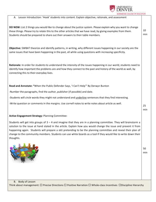  
A.   Lesson	
  Introduction:	
  ‘Hook’	
  students	
  into	
  content.	
  Explain	
  objective,	
  rationale,	
  and	
  assessment	
  
	
  
DO	
  NOW:	
  List	
  2	
  things	
  you	
  would	
  like	
  to	
  change	
  about	
  the	
  justice	
  system.	
  Please	
  explain	
  why	
  you	
  want	
  to	
  change	
  
these	
  things.	
  Please	
  try	
  to	
  relate	
  this	
  to	
  the	
  other	
  articles	
  that	
  we	
  have	
  read,	
  by	
  giving	
  examples	
  from	
  them.	
  
Students	
  should	
  be	
  prepared	
  to	
  share	
  out	
  their	
  answers	
  to	
  their	
  table	
  members.	
  	
  
	
  
Objective:	
  SWBAT	
  theorize	
  and	
  identify	
  patterns,	
  in	
  writing,	
  why	
  different	
  issues	
  happening	
  in	
  our	
  society	
  are	
  the	
  
same	
  issues	
  that	
  have	
  been	
  happening	
  in	
  the	
  past,	
  all	
  while	
  using	
  questions	
  with	
  increasing	
  specificity.	
  	
  	
  	
  
	
  
Rationale:	
  In	
  order	
  for	
  students	
  to	
  understand	
  the	
  intensity	
  of	
  the	
  issues	
  happening	
  in	
  our	
  world,	
  students	
  need	
  to	
  
identify	
  how	
  important	
  the	
  problems	
  are	
  and	
  how	
  they	
  connect	
  to	
  the	
  past	
  and	
  history	
  of	
  the	
  world	
  as	
  well,	
  by	
  
connecting	
  this	
  to	
  their	
  everyday	
  lives.	
  	
  
	
  
Read	
  and	
  Annotate:	
  “When	
  the	
  Public	
  Defender	
  Says,	
  ‘I	
  Can’t	
  Help’”	
  By	
  Derwyn	
  Bunton	
  	
  
-­‐Number	
  the	
  paragraphs,	
  find	
  the	
  author,	
  publisher	
  (if	
  possible)	
  and	
  date.	
  	
  
-­‐Students	
  will	
  circle	
  words	
  they	
  might	
  not	
  understand	
  and	
  underline	
  sentences	
  that	
  they	
  find	
  interesting.	
  	
  
-­‐Write	
  question	
  or	
  comments	
  in	
  the	
  margins.	
  Use	
  cornell	
  notes	
  to	
  write	
  notes	
  about	
  article	
  as	
  well.	
  	
  
	
  
Active	
  Engagement	
  Strategy:	
  Planning	
  Committee:	
  	
  
Students	
  will	
  get	
  into	
  groups	
  of	
  3	
  –	
  4	
  and	
  imagine	
  that	
  they	
  are	
  in	
  a	
  planning	
  committee.	
  They	
  will	
  brainstorm	
  a	
  
solution	
  to	
  the	
  issue	
  at	
  hand	
  stated	
  in	
  the	
  article.	
  Explain	
  how	
  you	
  would	
  change	
  the	
  issue	
  and	
  prevent	
  it	
  from	
  
happening	
  again.	
  	
  Students	
  will	
  prepare	
  a	
  skit	
  pretending	
  to	
  be	
  the	
  planning	
  committee	
  and	
  reveal	
  their	
  plan	
  of	
  
change	
  to	
  the	
  community	
  members.	
  Students	
  can	
  use	
  white	
  boards	
  as	
  a	
  tool	
  if	
  they	
  would	
  like	
  to	
  write	
  down	
  their	
  
thoughts.	
  	
  	
  
	
   	
  	
  	
  
	
  
	
  
	
  
	
  
10	
  
min	
  
	
  
	
  
	
  
	
  
	
  
	
  
	
  
	
  
	
  
	
  
25	
  
min	
  
	
  
	
  
	
  
	
  
	
  
50	
  
min	
  
B.   Body	
  of	
  Lesson	
  
Think	
  about	
  management:	
  ¨	
  Precise	
  Directions	
  ¨	
  Positive	
  Narration	
  ¨	
  Whole-­‐class	
  Incentives	
  	
  ¨Discipline	
  Hierarchy	
  	
  	
  
 