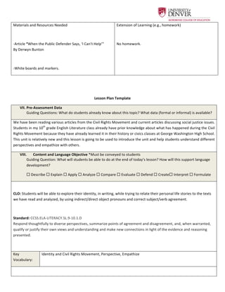  
Materials	
  and	
  Resources	
  Needed	
  
	
  
-­‐Article	
  “When	
  the	
  Public	
  Defender	
  Says,	
  ‘I	
  Can’t	
  Help’”	
  
By	
  Derwyn	
  Bunton	
  
	
  
-­‐White	
  boards	
  and	
  markers.	
  	
  
Extension	
  of	
  Learning	
  (e.g.,	
  homework)	
  
	
  
No	
  homework.	
  	
  
	
  	
  
	
  
Lesson	
  Plan	
  Template	
  
VII.  Pre-­‐Assessment	
  Data	
  
Guiding	
  Questions:	
  What	
  do	
  students	
  already	
  know	
  about	
  this	
  topic?	
  What	
  data	
  (formal	
  or	
  informal)	
  is	
  available?	
  
We	
  have	
  been	
  reading	
  various	
  articles	
  from	
  the	
  Civil	
  Rights	
  Movement	
  and	
  current	
  articles	
  discussing	
  social	
  justice	
  issues.	
  
Students	
  in	
  my	
  10th
	
  grade	
  English	
  Literature	
  class	
  already	
  have	
  prior	
  knowledge	
  about	
  what	
  has	
  happened	
  during	
  the	
  Civil	
  
Rights	
  Movement	
  because	
  they	
  have	
  already	
  learned	
  it	
  in	
  their	
  history	
  or	
  civics	
  classes	
  at	
  George	
  Washington	
  High	
  School.	
  
This	
  unit	
  is	
  relatively	
  new	
  and	
  this	
  lesson	
  is	
  going	
  to	
  be	
  used	
  to	
  introduce	
  the	
  unit	
  and	
  help	
  students	
  understand	
  different	
  
perspectives	
  and	
  empathize	
  with	
  others.	
  	
  
VIII.   Content	
  and	
  Language	
  Objective	
  *Must	
  be	
  conveyed	
  to	
  students	
  
Guiding	
  Question:	
  What	
  will	
  students	
  be	
  able	
  to	
  do	
  at	
  the	
  end	
  of	
  today’s	
  lesson?	
  How	
  will	
  this	
  support	
  language	
  
development?	
  
¨	
  Describe	
  ¨	
  Explain	
  ¨	
  Apply	
  ¨	
  Analyze	
  ¨	
  Compare	
  ¨	
  Evaluate	
  ¨	
  Defend	
  ¨	
  Create¨	
  Interpret	
  ¨	
  Formulate	
  
	
  
CLO:	
  Students	
  will	
  be	
  able	
  to	
  explore	
  their	
  identity,	
  in	
  writing,	
  while	
  trying	
  to	
  relate	
  their	
  personal	
  life	
  stories	
  to	
  the	
  texts	
  
we	
  have	
  read	
  and	
  analyzed,	
  by	
  using	
  indirect/direct	
  object	
  pronouns	
  and	
  correct	
  subject/verb	
  agreement.	
  
	
  
Standard:	
  CCSS.ELA-­‐LITERACY.SL.9-­‐10.1.D	
  
Respond	
  thoughtfully	
  to	
  diverse	
  perspectives,	
  summarize	
  points	
  of	
  agreement	
  and	
  disagreement,	
  and,	
  when	
  warranted,	
  
qualify	
  or	
  justify	
  their	
  own	
  views	
  and	
  understanding	
  and	
  make	
  new	
  connections	
  in	
  light	
  of	
  the	
  evidence	
  and	
  reasoning	
  
presented.	
  
	
  
Key	
  
Vocabulary:	
  	
  
Identity	
  and	
  Civil	
  Rights	
  Movement,	
  Perspective,	
  Empathize	
  	
  
	
  
 