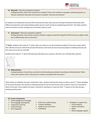  
IX.   Rationale	
  *	
  Must	
  be	
  conveyed	
  to	
  students	
  
Guiding	
  Questions:	
  Why	
  is	
  this	
  important	
  to	
  students?	
  How	
  is	
  this	
  related	
  to	
  unit	
  goals,	
  essential	
  questions,	
  or	
  
relevant	
  standards?	
  How	
  does	
  this	
  connect	
  to	
  students’	
  real	
  lives	
  and	
  cultures?	
  
	
  
As	
  students	
  are	
  relating	
  their	
  personal	
  life	
  to	
  the	
  texts	
  we	
  have	
  read,	
  they	
  are	
  starting	
  to	
  familiarize	
  themselves	
  with	
  
different	
  perspectives	
  and	
  understanding	
  another	
  person’s	
  point	
  of	
  view	
  by	
  empathizing	
  with	
  them.	
  This	
  helps	
  students	
  
make	
  connections	
  to	
  their	
  everyday	
  lives	
  and	
  family	
  culture	
  as	
  well.	
  
X.   Assessment	
  *	
  Must	
  be	
  conveyed	
  to	
  students	
  
Guiding	
  Questions:	
  How	
  will	
  you	
  measure	
  students’	
  progress	
  toward	
  the	
  objective?	
  Will	
  the	
  data	
  you	
  gather	
  allow	
  
you	
  to	
  differentiate	
  future	
  instruction?	
  
	
  
“I”	
  Poem:	
  	
  Students	
  will	
  create	
  an	
  “I”	
  poem;	
  they	
  can	
  choose	
  to	
  use	
  the	
  template	
  provided	
  or	
  free	
  write	
  a	
  poem	
  about	
  
their	
  identity	
  and	
  try	
  to	
  relate	
  their	
  personal	
  life	
  stories	
  to	
  the	
  texts	
  we	
  have	
  read	
  and	
  analyzed.	
  (Individual	
  Activity	
  and	
  
then	
  share	
  out	
  or	
  do	
  turn	
  and	
  talk).	
  	
  
Students	
  will	
  create	
  an	
  “I”	
  poem	
  that	
  discusses	
  who	
  they	
  are	
  as	
  a	
  person,	
  then	
  do	
  a	
  turn	
  and	
  talk	
  with	
  a	
  partner.	
  
	
   	
  
XI.   Differentiation	
  
Guiding	
  Questions:	
  How	
  will	
  you	
  use	
  data	
  to	
  intentionally	
  group	
  students	
  according	
  to	
  skills/readiness?	
  What	
  
choice	
  will	
  students	
  have	
  in	
  the	
  process	
  or	
  product	
  associated	
  with	
  this	
  lesson?	
  
	
  
There	
  will	
  be	
  an	
  individual	
  “do	
  now”	
  activity	
  first.	
  Then,	
  students	
  will	
  have	
  the	
  choice	
  to	
  either	
  use	
  the	
  “I”	
  Poem	
  template	
  
or	
  free	
  write	
  the	
  poem;	
  this	
  will	
  be	
  an	
  individual	
  activity	
  for	
  the	
  first	
  30	
  minutes,	
  then	
  it	
  will	
  turn	
  into	
  a	
  turn	
  and	
  talk	
  for	
  
about	
  10	
  minutes.	
  Once	
  students	
  are	
  done,	
  I	
  will	
  ask	
  for	
  volunteers	
  to	
  share	
  out	
  their	
  “I”	
  poems	
  to	
  the	
  class	
  during	
  a	
  
whole	
  group	
  discussion.	
  	
  
	
  
XII.  Lesson	
  Components	
  
ü   Active	
  Engagement	
  Strategies	
  
ü   Oral	
  language	
  development	
  
ü   Cooperative	
  learning	
  
ü   Critical	
  thinking	
  
ü   Arts	
  Integration	
  
	
  
ü   Checks	
  for	
  understanding	
  
ü   Frequent	
  feedback	
  
ü   Student	
  voice	
  and	
  choice	
  
ü   Scaffolding	
  
	
  
	
  
ü   Strategies	
  to	
  support	
  ELLs	
  
o   Visual	
  supports	
  
o   Explicit	
  vocabulary	
  
o   Realia	
  
o   Native	
  language	
  support	
  
 