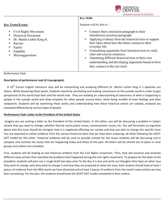  
Key Terms/Events:
•   Civil Rights Movement
•   Historical Document
•   Dr. Martin Luther King Jr.
•   Racism
•   Equity
•   Empathy
•   Microaggressions
	
  
Key Skills
Students will be able to…
•   Connect their conclusion paragraph to their
introductory/assertion paragraph.
•   Applying evidence from the historical texts to support
their ideas about how the letters connect to their
everyday life.
•   Formulating arguments from historical texts in valid,
clear and concise sentences.
•   Annotating different historical texts to their own
understanding and developing arguments based on how
they connect to the text itself.	
  
Performance	
  Task:	
  
Description	
  of	
  performance	
  task	
  (2-­‐3	
  paragraphs)	
  
	
  	
  	
  	
  	
  A	
   10th
	
   honors	
   English	
   Literature	
   class	
   will	
   be	
   interpreting	
   and	
   analyzing	
   different	
   Dr.	
   Martin	
   Luther	
   King	
   Jr.’s	
   speeches	
   and	
  
letters.	
  While	
  dissecting	
  these	
  works,	
  students	
  should	
  be	
  annotating	
  and	
  making	
  connections	
  to	
  the	
  outside	
  world	
  in	
  order	
  to	
  gain	
  
perspective	
  of	
  the	
  world	
  back	
  then	
  and	
  the	
  world	
  now.	
  	
  They	
  are	
  building	
  an	
  understanding	
  of	
  awareness	
  of	
  what	
  is	
  happening	
  to	
  
people	
  in	
  the	
  outside	
  world	
  and	
  show	
  empathy	
  for	
  other	
  people	
  around	
  them,	
  while	
  being	
  mindful	
  of	
  their	
  feelings	
  and	
  other	
  
viewpoints.	
   Students	
   will	
   be	
   examining	
   these	
   works	
   and	
   understanding	
   how	
   these	
   historical	
   events	
   are	
   viewed,	
   analyzed	
   and	
  
evaluated	
  differently	
  by	
  various	
  types	
  of	
  people.	
  	
  
Performance	
  Task:	
  Letter	
  to	
  the	
  President	
  of	
  the	
  United	
  States	
  	
  
	
  Imagine	
  you	
  are	
  writing	
  a	
  letter	
  to	
  the	
  President	
  of	
  the	
  United	
  States.	
  In	
  this	
  letter,	
  you	
  will	
  be	
  discussing	
  a	
  problem	
  in	
  today’s	
  
society	
  that	
  you	
  want	
  to	
  change,	
  whether	
  that	
  be	
  social	
  justice	
  issues,	
  socioeconomic	
  issues,	
  etc.	
  You	
  will	
  formulate	
  an	
  argument	
  
about	
  why	
  this	
  issue	
  should	
  be	
  changed,	
  how	
  it	
  is	
  negatively	
  affecting	
  our	
  society	
  and	
  how	
  you	
  plan	
  to	
  change	
  this	
  specific	
  issue.	
  
You	
  are	
  expected	
  to	
  utilize	
  evidence	
  from	
  the	
  various	
  historical	
  texts	
  that	
  we	
  have	
  been	
  analyzing,	
  all	
  while	
  following	
  the	
  ACEIT-­‐
CIET	
  model	
  for	
  this	
  letter.	
  Historical	
  evidence	
  will	
  be	
  used	
  to	
  provide	
  context	
  for	
  the	
  issues	
  students	
  will	
  be	
  discussing	
  and	
  to	
  
compare	
  and	
  contrast	
  the	
  issues	
  that	
  are	
  happening	
  today	
  and	
  those	
  of	
  the	
  past.	
  All	
  letters	
  will	
  be	
  shared	
  out	
  to	
  peers	
  in	
  small	
  
groups	
  once	
  letters	
  are	
  complete.	
  	
  	
  	
  
First,	
  students	
  will	
  be	
  looking	
  at	
  real	
  historical	
  artifacts	
  from	
  the	
  Civil	
  Rights	
  movement.	
  Then,	
  they	
  will	
  examine	
  and	
  annotate	
  
different	
  news	
  articles	
  that	
  resemble	
  the	
  problems	
  that	
  happened	
  during	
  the	
  civil	
  rights	
  movement.	
  To	
  prepare	
  for	
  the	
  letter	
  to	
  the	
  
president,	
  students	
  will	
  plan	
  out	
  a	
  rough	
  draft	
  two	
  days	
  prior	
  to	
  the	
  day	
  it	
  is	
  due	
  and	
  write	
  out	
  thoughts	
  they	
  have	
  on	
  what	
  issue	
  
they	
  want	
  to	
  change,	
  why	
  they	
  want	
  to	
  change	
  it	
  and	
  how	
  they	
  are	
  prepared	
  to	
  solve	
  the	
  issue.	
  Each	
  student	
  should	
  have	
  at	
  least	
  4	
  
pieces	
  of	
  evidence	
  from	
  the	
  MLK	
  works	
  we	
  have	
  dissected	
  and	
  at	
  least	
  2	
  pieces	
  of	
  evidence	
  from	
  the	
  recent	
  news	
  articles	
  we	
  have	
  
been	
  annotating.	
  For	
  the	
  plan,	
  the	
  students	
  should	
  have	
  the	
  ACEIT-­‐CIET	
  model	
  completed	
  in	
  their	
  outline.	
  	
  
	
  
	
  
	
  
 