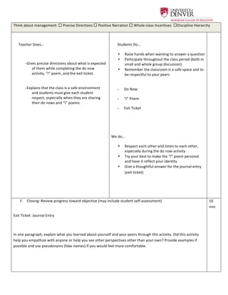  
Think	
  about	
  management:	
  ¨	
  Precise	
  Directions	
  ¨	
  Positive	
  Narration	
  ¨	
  Whole-­‐class	
  Incentives	
  	
  ¨Discipline	
  Hierarchy	
  	
  	
  
	
  
Teacher	
  Does…	
  
	
  
-  Gives	
  precise	
  directions	
  about	
  what	
  is	
  expected	
  
of	
  them	
  while	
  completing	
  the	
  do	
  now	
  
activity,	
  “I”	
  poem,	
  and	
  the	
  exit	
  ticket.	
  
	
  
-  Explains	
  that	
  the	
  class	
  is	
  a	
  safe	
  environment	
  
and	
  students	
  must	
  give	
  each	
  student	
  
respect,	
  especially	
  when	
  they	
  are	
  sharing	
  
their	
  do	
  nows	
  and	
  “I”	
  poems.	
  	
  
	
  
	
  
Students	
  Do…	
  
•   Raise	
  hands	
  when	
  wanting	
  to	
  answer	
  a	
  question	
  
•   Participate	
  throughout	
  the	
  class	
  period	
  (both	
  in	
  
small	
  and	
  whole	
  group	
  discussion)	
  
•   Remember	
  the	
  classroom	
  is	
  a	
  safe	
  space	
  and	
  to	
  
be	
  respectful	
  to	
  your	
  peers	
  	
  
	
  
-   Do	
  Now	
  	
  
-   “I”	
  Poem	
  
-   Exit	
  Ticket	
  	
  
	
  
	
  
We	
  do…	
  	
  
•   Respect	
  each	
  other	
  and	
  listen	
  to	
  each	
  other,	
  
especially	
  during	
  the	
  do	
  now	
  activity	
  	
  
•   Try	
  your	
  best	
  to	
  make	
  the	
  “I”	
  poem	
  personal	
  
and	
  have	
  it	
  reflect	
  your	
  identity	
  	
  
•   Give	
  a	
  thoughtful	
  answer	
  for	
  the	
  journal	
  entry	
  
(exit	
  ticket)	
  	
  
	
  
	
  
	
  
F.   Closing:	
  Review	
  progress	
  toward	
  objective	
  (may	
  include	
  student	
  self-­‐assessment)	
  
	
  
Exit	
  Ticket:	
  Journal	
  Entry	
  	
  
	
  
In	
  one	
  paragraph,	
  explain	
  what	
  you	
  learned	
  about	
  yourself	
  and	
  your	
  peers	
  through	
  this	
  activity.	
  Did	
  this	
  activity	
  
help	
  you	
  empathize	
  with	
  anyone	
  or	
  help	
  you	
  see	
  other	
  perspectives	
  other	
  than	
  your	
  own?	
  Provide	
  examples	
  if	
  
possible	
  and	
  use	
  pseudonyms	
  (fake	
  names)	
  if	
  you	
  would	
  feel	
  more	
  comfortable.	
  	
  
	
  
	
  
10	
  
min	
  
 