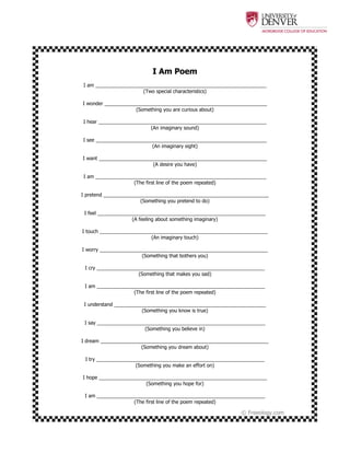  
	
   	
  
© Freeology.com
I Am Poem
I am ______________________________________________________________
(Two special characteristics)
I wonder ___________________________________________________________
(Something you are curious about)
I hear _____________________________________________________________
(An imaginary sound)
I see ______________________________________________________________
(An imaginary sight)
I want _____________________________________________________________
(A desire you have)
I am ______________________________________________________________
(The first line of the poem repeated)
I pretend ____________________________________________________________
(Something you pretend to do)
I feel _____________________________________________________________
(A feeling about something imaginary)
I touch _____________________________________________________________
(An imaginary touch)
I worry _____________________________________________________________
(Something that bothers you)
I cry _____________________________________________________________
(Something that makes you sad)
I am _____________________________________________________________
(The first line of the poem repeated)
I understand _______________________________________________________
(Something you know is true)
I say _____________________________________________________________
(Something you believe in)
I dream _____________________________________________________________
(Something you dream about)
I try _____________________________________________________________
(Something you make an effort on)
I hope _____________________________________________________________
(Something you hope for)
I am _____________________________________________________________
(The first line of the poem repeated)
 