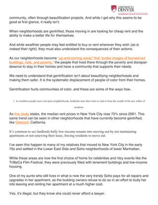  
community, often through beautification projects. And while I get why this seems to be
good at first glance, it really isn’t.
When neighborhoods are gentrified, those moving in are looking for cheap rent and the
ability to make a better life for themselves.
And while wealthier people may feel entitled to buy or rent wherever they wish (as is
indeed their right), they must also understand the consequences of their actions.
As our neighborhoods become “up-and-coming areas” that “evoke images of burned-out
buildings, riots, and poverty,” the people that lived there through the poverty and disrepair
deserve to stay in their homes and have a community that supports their needs.
We need to understand that gentrification isn’t about beautifying neighborhoods and
making them safer. It is the systematic displacement of people of color from their homes.
Gentrification hurts communities of color, and these are some of the ways how.
1. As wealthier people move into poor neighborhoods, landlords raise their rents to cash in from the wealth of the new influx of
residents.
As this study states, the median rent prices in New York City rose 75% since 2001. This
same trend can be seen in other neighborhoods that have currently become gentrified,
like Oakland, California.
It’s common to see landlords bully low-income tenants into moving out by not maintaining
apartments or not renewing their lease, forcing residents to move out.
I’ve seen this happen to many of my relatives that moved to New York City in the early
70s and settled in the Lower East Side and Soho neighborhoods of lower Manhattan.
While these areas are now the first choice of home for celebrities and ritzy events like the
TriBeCa Film Festival, they were previously filled with tenement buildings and low-income
housing.
One of my aunts who still lives in what is now the very trendy Soho pays for all repairs and
upgrades in her apartment, as the building owners refuse to do so in an effort to bully her
into leaving and renting her apartment at a much higher cost.
Yes, it’s illegal, but they know she could never afford a lawyer.
 