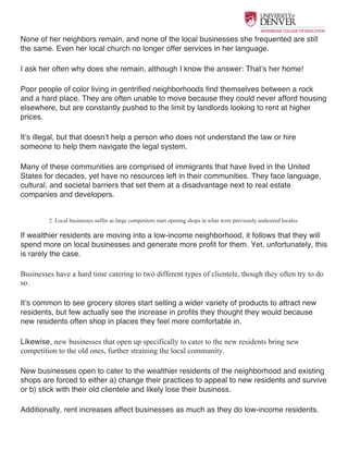  
None of her neighbors remain, and none of the local businesses she frequented are still
the same. Even her local church no longer offer services in her language.
I ask her often why does she remain, although I know the answer: That’s her home!
Poor people of color living in gentrified neighborhoods find themselves between a rock
and a hard place. They are often unable to move because they could never afford housing
elsewhere, but are constantly pushed to the limit by landlords looking to rent at higher
prices.
It’s illegal, but that doesn’t help a person who does not understand the law or hire
someone to help them navigate the legal system.
Many of these communities are comprised of immigrants that have lived in the United
States for decades, yet have no resources left in their communities. They face language,
cultural, and societal barriers that set them at a disadvantage next to real estate
companies and developers.
2. Local businesses suffer as large competitors start opening shops in what were previously undesired locales.
If wealthier residents are moving into a low-income neighborhood, it follows that they will
spend more on local businesses and generate more profit for them. Yet, unfortunately, this
is rarely the case.
Businesses have a hard time catering to two different types of clientele, though they often try to do
so.
It’s common to see grocery stores start selling a wider variety of products to attract new
residents, but few actually see the increase in profits they thought they would because
new residents often shop in places they feel more comfortable in.
Likewise, new businesses that open up specifically to cater to the new residents bring new
competition to the old ones, further straining the local community.
New businesses open to cater to the wealthier residents of the neighborhood and existing
shops are forced to either a) change their practices to appeal to new residents and survive
or b) stick with their old clientele and likely lose their business.
Additionally, rent increases affect businesses as much as they do low-income residents.
 