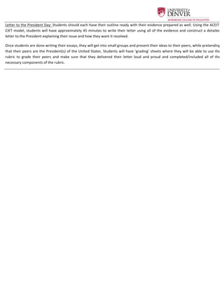  
Letter	
  to	
  the	
  President	
  Day:	
  Students	
  should	
  each	
  have	
  their	
  outline	
  ready	
  with	
  their	
  evidence	
  prepared	
  as	
  well.	
  Using	
  the	
  ACEIT-­‐
CIET	
  model,	
  students	
  will	
  have	
  approximately	
  45	
  minutes	
  to	
  write	
  their	
  letter	
  using	
  all	
  of	
  the	
  evidence	
  and	
  construct	
  a	
  detailed	
  
letter	
  to	
  the	
  President	
  explaining	
  their	
  issue	
  and	
  how	
  they	
  want	
  it	
  resolved.	
  	
  
Once	
  students	
  are	
  done	
  writing	
  their	
  essays,	
  they	
  will	
  get	
  into	
  small	
  groups	
  and	
  present	
  their	
  ideas	
  to	
  their	
  peers,	
  while	
  pretending	
  
that	
  their	
  peers	
  are	
  the	
  President(s)	
  of	
  the	
  United	
  States.	
  Students	
  will	
  have	
  ‘grading’	
  sheets	
  where	
  they	
  will	
  be	
  able	
  to	
  use	
  the	
  
rubric	
   to	
   grade	
   their	
   peers	
   and	
   make	
   sure	
   that	
   they	
   delivered	
   their	
   letter	
   loud	
   and	
   proud	
   and	
   completed/included	
   all	
   of	
   the	
  
necessary	
  components	
  of	
  the	
  rubric.	
  
 