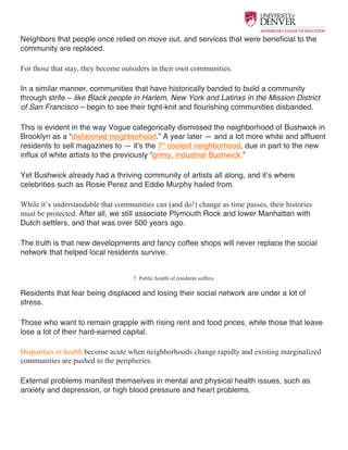  
Neighbors that people once relied on move out, and services that were beneficial to the
community are replaced.
For those that stay, they become outsiders in their own communities.
In a similar manner, communities that have historically banded to build a community
through strife – like Black people in Harlem, New York and Latinxs in the Mission District
of San Francisco – begin to see their tight-knit and flourishing communities disbanded.
This is evident in the way Vogue categorically dismissed the neighborhood of Bushwick in
Brooklyn as a “disfavored neighborhood.” A year later — and a lot more white and affluent
residents to sell magazines to — it’s the 7th
coolest neighborhood, due in part to the new
influx of white artists to the previously “grimy, industrial Bushwick.”
Yet Bushwick already had a thriving community of artists all along, and it’s where
celebrities such as Rosie Perez and Eddie Murphy hailed from.
While it’s understandable that communities can (and do!) change as time passes, their histories
must be protected. After all, we still associate Plymouth Rock and lower Manhattan with
Dutch settlers, and that was over 500 years ago.
The truth is that new developments and fancy coffee shops will never replace the social
network that helped local residents survive.
7. Public health of residents suffers.
Residents that fear being displaced and losing their social network are under a lot of
stress.
Those who want to remain grapple with rising rent and food prices, while those that leave
lose a lot of their hard-earned capital.
Disparities in health become acute when neighborhoods change rapidly and existing marginalized
communities are pushed to the peripheries.
External problems manifest themselves in mental and physical health issues, such as
anxiety and depression, or high blood pressure and heart problems.
 