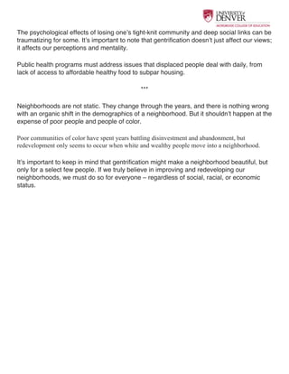  
The psychological effects of losing one’s tight-knit community and deep social links can be
traumatizing for some. It’s important to note that gentrification doesn’t just affect our views;
it affects our perceptions and mentality.
Public health programs must address issues that displaced people deal with daily, from
lack of access to affordable healthy food to subpar housing.
***
Neighborhoods are not static. They change through the years, and there is nothing wrong
with an organic shift in the demographics of a neighborhood. But it shouldn’t happen at the
expense of poor people and people of color.
Poor communities of color have spent years battling disinvestment and abandonment, but
redevelopment only seems to occur when white and wealthy people move into a neighborhood.
It’s important to keep in mind that gentrification might make a neighborhood beautiful, but
only for a select few people. If we truly believe in improving and redeveloping our
neighborhoods, we must do so for everyone – regardless of social, racial, or economic
status.
 