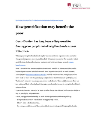  
http://money.cnn.com/2015/11/12/news/economy/gentrification-may-help-poor-people/
How gentrification may benefit the
poor
Gentrification has long been a dirty word for
forcing poor people out of neighborhoods across
U.S. cities.
When a poor neighborhood attracts higher income residents, expensive cafes and pricy
vintage clothing stores move in, making daily living more expensive. The narrative is that
gentrification displaces low income residents and in the worst case scenario ​causes
homelessness​.
Now, a new storyline is emerging that shows that it isn't fair to blame gentrification for
displacing low income residents and that there might actually even be some benefits.
A study by the ​Philadelphia Federal Reserve​ recently concluded that poor people are no
more likely to move out of a gentrifying neighborhood than from a non-gentrifying one.
That doesn't mean low income people are not pushed out of their neighborhoods. They are
just not more likely to be displaced than a person of similar income in a neighborhood that's
not gentrifying.
Experts say there are may even be some benefits for the low-income residents that decide to
stay in gentrifying neighborhoods.
-- New job opportunities emerge as more stores open and construction picks up.
-- Longtime homeowners benefit from rising property values.
-- There's often a decline in crime.
-- On average, credit scores of the poor residents improve in gentrifying neighborhoods.
	
  
 