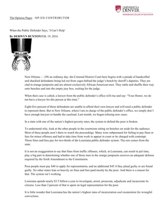  
The Opinion Pages | OP-ED CONTRIBUTOR
When the Public Defender Says, ‘I Can’t Help’
By DERWYN BUNTONFEB. 19, 2016
New Orleans — ON an ordinary day, the Criminal District Court here begins with a parade of handcuffed
and shackled defendants being led out from cages behind the judge’s bench by sheriff’s deputies. They are
clad in orange jumpsuits and are almost exclusively African-American men. They rattle and shuffle their way
onto benches and into the empty jury box, waiting for the judge.
When their case is called, a lawyer from the public defender’s office will rise and say: “Your Honor, we do
not have a lawyer for this person at this time.”
Eight-five percent of these defendants are unable to afford their own lawyer and will need a public defender
to represent them. But in New Orleans, where I am in charge of the public defender’s office, we simply don’t
have enough lawyers to handle the caseload. Last month, we began refusing new cases.
In a state with one of the nation’s highest poverty rates, the system to defend the poor is broken.
To understand why, look at the other people in the courtroom sitting on benches set aside for the audience.
Most of these people aren’t there to watch the proceedings. Many were subpoenaed for failing to pay fines or
fees for minor offenses and had to take time from work to appear in court or be charged with contempt.
Those fines and fees pay for two-thirds of the Louisiana public defender system. The rest comes from the
state.
It is not an exaggeration to say that fines from traffic offenses, which, in Louisiana, can result in jail time,
play a big part in determining whether one of those men in the orange jumpsuits receives an adequate defense
required by the Sixth Amendment to the Constitution.
Poor people must pay $40 to apply for representation, and an additional $45 if they plead guilty or are found
guilty. No other states lean so heavily on fines and fees paid mostly by the poor. And there is a reason for
that. The system isn’t working.
Louisiana spends nearly $3.5 billion a year to investigate, arrest, prosecute, adjudicate and incarcerate its
citizens. Less than 2 percent of that is spent on legal representation for the poor.
It is little wonder that Louisiana has the nation’s highest rates of incarceration and exoneration for wrongful
convictions.
 