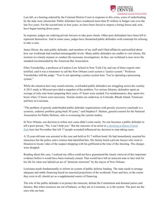  
Last fall, at a hearing ordered by the Criminal District Court in response to this crisis, years of underfunding
by the state were chronicled. Public defenders have weathered more than $5 million in budget cuts over the
last five years. For the second time in four years, we have been forced to impose a hiring freeze and, now,
have begun turning down cases.
In response, judges are ordering private lawyers to take poor clients. Other poor defendants have been left to
represent themselves. And in some cases, judges have threatened public defenders with contempt for refusing
to take a case.
James Dixon, the state public defender, and members of my staff and I filed affidavits and testified about
how our workloads had reached unmanageable levels. Many public defenders are unable to visit clients, file
motions in a timely manner or conduct the necessary investigations. In fact, our workload is now twice the
standard recommended by the American Bar Association.
Ellen Yaroshefsky, a professor at Cardozo Law School in New York City and one of three experts who
testified, said it was a misnomer to call the New Orleans court system a “justice system.” Professor
Yaroshefsky told the judge: “You’re not operating a justice system here. You’re operating a processing
system.”
While the situation here may sound extreme, overloaded public defenders are struggling across the country.
A 2013 study in Missouri provided a snapshot of the problem. For serious felonies, defenders spent an
average of only nine hours preparing their cases; 47 hours were needed. For misdemeanors, they spent two
hours when 12 hours were necessary. Similar studies are underway in Colorado, Rhode Island, Tennessee
and here in Louisiana.
“The problem of grossly underfunded public defender organizations with grossly excessive caseloads is a
systemic, endemic problem going back 50 years,” said Stephen F. Hanlon, general counsel for the National
Association for Public Defense, who is overseeing the current studies.
In New Orleans, our decision to refuse new cases didn’t come easily. No one becomes a public defender to
tell a poor person, “No, I can’t help you.” But the outcome of an arrest in a shooting at Bunny Friend
Park here last November that left 17 people wounded influenced my decision to stop taking cases.
A 32-year-old man was arrested in the case and held on $1.7 million bond. He had immediately asserted his
innocence but the police said a witness had identified him. His family hired a private lawyer who went to
Houston to locate video of the suspect shopping with his girlfriend at the time of the shooting. The charges
were dropped.
Reading about this case, I realized my office could not have guaranteed the timely retrieval of this important
evidence before it would have been routinely erased. That would have left an innocent man to face trial for
his life for what was labeled an act of “domestic terrorism” by the mayor of New Orleans.
Louisiana needs fundamentally to reform its system of public defense funding. The state needs to arrange
adequate and stable financing based on reasoned projections of the workload. Fines and fees, to the extent
they exist at all, should act as a supplemental source of financing.
The role of the public defender is to protect the innocent, defend the Constitution and demand justice and
fairness. But when resources are out of balance, as they are in Louisiana, so is the system. The poor are the
ones who are hurt.
 