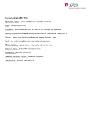  
	
  
	
  
Possible	
  Reading	
  List	
  2017-­‐2018:	
  	
  
My	
  Name	
  is	
  not	
  Easy	
  –	
  Debby	
  Dahl	
  Edwardson	
  (identity	
  realization)	
  
Night	
  –	
  Elie	
  Wiesel	
  (holocaust)	
  	
  
Just	
  Like	
  Us	
  –	
  Helen	
  Thorpe	
  (true	
  story	
  of	
  4	
  Mexican	
  girls	
  coming	
  of	
  age	
  in	
  America)	
  	
  
Freedom	
  Writers	
  –	
  Erin	
  Gruwell	
  &	
  Freedom	
  Writers	
  (identity,	
  gang	
  violence,	
  college	
  prep…)	
  
Monster	
  –	
  Walter	
  Dean	
  Myers	
  (young	
  Black	
  male	
  accused	
  of	
  murder	
  –	
  play)	
  	
  
Tyrell	
  –	
  Coe	
  Booth	
  (young	
  Black	
  male	
  living	
  in	
  a	
  homeless	
  shelter…)	
  
Mexican	
  Whiteboy	
  –	
  (young	
  Mexican	
  male	
  dealing	
  with	
  identity	
  crisis)	
  	
  
Nickel	
  and	
  Dimed	
  –	
  Barbara	
  Ehrenreich	
  (social	
  class)	
  	
  
Class	
  Matters	
  –	
  Bill	
  Keller	
  (social	
  class)	
  	
  
The	
  Boy	
  in	
  the	
  Striped	
  Pajamas	
  –	
  John	
  Boyne	
  (holocaust)	
  
The	
  Skin	
  I’m	
  In	
  –	
  Sharon	
  G.	
  Flake	
  (identity)	
  	
  
	
  	
  
	
  
 
