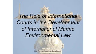 The Role of International
Courts in the Development
of International Marine
Environmental Law
Chloe Wenman (cgwenman@gmail.com)
 