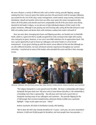 We were all given a variety of different tasks such as batter mixing, pancake flipping, sausage
cooking (Fun fact: if you are given this station you have the permanent smell of sausages following
you around for the rest of the day), waste management, crowd control, syrup serving, and juice box
distribution. Myself and another intern from our office were given the waste management duty
where all of the plates and utensils used were compostable and all of the juice boxes were being
donated to Girl Guide’s Calgary, so our job was to help individuals dispose of their waste in the
proper containers. Although it was pouring rain and freezing cold; seeing all the kids dressed in cute
little red cowboy boots and denim shirts with miniature cowboy hats made it all worth it!
Once we were done managing juice boxes and flipping pancakes, we headed over to Nashville
North, which is a giant tent that is usually occupied from early evening to late night with country
stars and party on goers; however, in our case it was BMO volunteers for an appreciation lunch. This
was a great opportunity to get to know our colleagues and senior leaders in a less formal
environment. It was great catching up with the interns across Alberta to find out that although we
are all in different branches, we have all shared common experiences throughout our summer
internship. I reached out to some of the leaders who attended the event and this is their message
to you:
(Brennan Yadlowski, Alex Demchuck, Jessica Maj, Haley Daniels) / (Haley Daniels, Andrew Auerbach, Jean Auerbach)
“The Calgary Stampede is a very special event for BMO. We have a relationship with Calgary
Stampede that goes back over 100 years and as Susan Brown describes it, the relationship is
a friendship more than a sponsorship. My wife Jean and I had such a great time at
Stampede meeting many of our colleagues and customers. The pancake flipping for the
27,000 people that received complimentary admission thanks to BMO was a particular
highlight. I hope to join again next year. Yahoo!”
Andrew Auerbach, HD SALES & Distribution Canada, P&C Banking
“We’ve done the Kid’s Day Pancake Breakfast for 13 years. Each year, we serve somewhere
between 15,000 and 20,000 people for breakfast, and most people have two pancakes. I
 