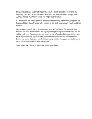 therefore calculated a conservative estimate of half a million pancakes served since the
beginning. This year, we served 16,000 breakfasts, which means 16,000 sausage patties,
32,000 pancakes, 16,000 juice boxes, and wagon loads of syrup!
It’s a wonderful way for us at BMO to welcome the community to Stampede, and given the
focus on children, it’s right up our alley in terms of the kinds of community events we like to
sponsor.
One last fact you might like to throw into your blog. We’ve banked the Stampede since
before it was even the Stampede! We began providing banking services to them in the late
1800’s, back when the organization was known as the Calgary Exhibition Association. When
the Stampede officially began in 1912, we were there with them, and we’ve been their
banker ever since. We have a wonderful partnership with the Stampede, and it’s likely one
of our oldest and most enduring in the country.”
Susan Brown, SVP, Alberta & North West Territories Division
 