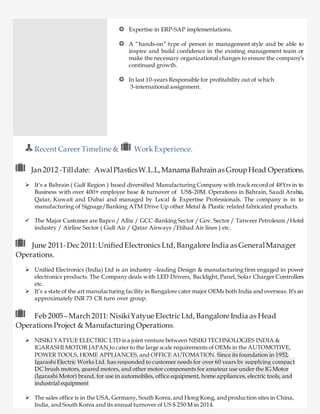 Expertise in ERP-SAP implementations.
A “hands-on” type of person in management style and be able to
inspire and build confidence in the existing management team or
make the necessary organizational changes to ensure the company’s
continued growth.
In last 10-years Responsible for profitability out of which
3-international assignment.
Recent Career Timeline & Work Experience.
Jan 2012 -Tilldate: AwalPlasticsW.L.L,ManamaBahrain as GroupHead Operations.
 It’s a Bahrain ( Gulf Region ) based diversified Manufacturing Company with track record of 48Yrs in to
Business with over 400+ employee base & turnover of US$-20M. Operations in Bahrain, Saudi Arabia,
Qatar, Kuwait and Dubai and managed by Local & Expertise Professionals. The company is in to
manufacturing of Signage/Banking ATM Drive Up other Metal & Plastic related fabricated products.
 The Major Customer are Bapco / Alba / GCC-Banking Sector / Gov. Sector / Tatweer Petroleum /Hotel
industry / Airline Sector ( Gulf Air / Qatar Airways /Etihad Air lines ) etc.
June 2011-Dec2011:UnifiedElectronics Ltd, Bangalore India as GeneralManager
Operations.
 Unified Electronics (India) Ltd is an industry –leading Design & manufacturing firm engaged in power
electronics products. The Company deals with LED Drivers, Backlight, Panel, Solar Charger Controllers
etc.
 It’s a state of the art manufacturing facility in Bangalore cater major OEMs both India and overseas. It’s an
approximately INR 75 CR turn over group.
Feb 2005–March 2011: NisikiYatyue ElectricLtd, Bangalore India as Head
Operations Project & Manufacturing Operations.
 NISIKI YATYUE ELECTRIC LTD is a joint venture between NISIKI TECHNOLOGIES INDIA &
IGARASHI MOTOR JAPAN to cater to the large scale requirements of OEMs in the AUTOMOTIVE,
POWER TOOLS, HOME APPLIANCES, and OFFICE AUTOMATION. Since its foundation in 1952,
Igarashi Electric Works Ltd. has responded to customer needs for over 60 years by supplying compact
DC brush motors, geared motors, and other motor components for amateur use under the IG Motor
(Igarashi Motor) brand, for use in automobiles, office equipment, home appliances, electric tools, and
industrial equipment
 The sales office is in the USA, Germany, South Korea,and Hong Kong, andproduction sites in China,
India, and South Korea and its annual turnover of US $ 250 M in 2014.
 