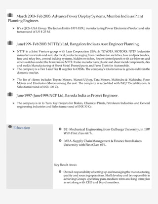 March 2003-Feb 2005: Advance Power Display Systems, Mumbai India as Plant
Planning Engineer.
 It’s a QCS -USA Group. The Indian Unit is 100% EOU, manufacturing Power Electronics Product and sales
turnaround of US $ 25 M.
June1999-Feb2003:NTTF(I) Ltd, Bangalore India as Asst.EngineerPlanning.
 NTTF is a Joint Venture group with Lear Corporation USA. & TOYOTA MOTORS. NTTF Industries
manufactures tools and auto electrical products ranging from combination switches, fuse and junction box,
fuse and relay box, central locking systems, hidden switches, heater control panels with air blowers and
other switches under the brand name NTTF. It also manufactures plastic and sheet metal components, dies
and molds Manufacturing of Sheet Metal Pressed parts and Press Tools for Automobile.
 The company is a Tier I and Tier II supplier to OEMs. The company’s total revenue is generated from the
domestic market.
 The list of clients includes Toyota Motors, Maruti Udyog, Tata Motors, Mahindra & Mahindra, Force
Motors and Hindustan Motors among the rest. The company is accredited with ISO/TS certification. A
Sales turnaround of INR 100 Cr.
June 1997-June1999: NCPLtd, Baroda India as Project Engineer.
 The company is in to Turn Key Projects for Boilers, Chemical Plants, Petroleum Industries and General
engineering industries and Sales turnaround of INR 30 Cr.
Education BE -Mechanical Engineering from Gulbarga University, in 1997
With First class 64 %.
MBA -Supply Chain Management & Finance from Kaizen
University with First Class 69%.
Key Result Areas:
Overall responsibility of setting up andmanagingthemanufacturing,
quality and sourcing operations. Shall develop and be responsible in
achieving Groups operating plan, medium term and long term plan
as set along with CEO and Board members.
Mar 2003-Feb 2005 Jul’14- till date
 