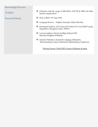 Knowledge Purview.
IT Skills
Personal Details
Proficient with the usage of MS-Office, SAP PP & MM and other
Internet Applications.
Date of Birth: 19th Sept 1972.
Language Known: English, Kannada, Hindi, Marathi.
PermanentAddress: # S-2, Site 216 5th Main 10th Cross NGEF Layout,
Nagarbhavi, Bangalore India -560072.
CurrentAddress: FlatNo 46,Bldg.32,Road 1103,
Manama, Kingdomof Bahrain.
Industry Preference:Automotive,Signage,Fabrication,
Batch production, Heavy Fabrication, Metal Industry,Projects etc.
Driving License: Valid LMV License of Bahrain & India
 