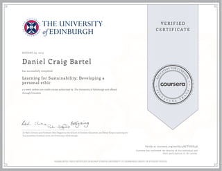 AUGUST 05, 2015
Daniel Craig Bartel
Learning for Sustainability: Developing a
personal ethic
a 5 week online non-credit course authorized by The University of Edinburgh and offered
through Coursera
has successfully completed
Dr Beth Christie and Professor Pete Higgins at the School of Outdoor Education, and Betsy King at Learning for
Sustainability Scotland, from the University of Edinburgh.
Verify at coursera.org/verify/4HCTUGJS4A
Coursera has confirmed the identity of this individual and
their participation in the course.
PLEASE NOTE: THIS CERTIFICATE DOES NOT CONFER UNIVERSITY OF EDINBURGH CREDIT OR STUDENT STATUS
 