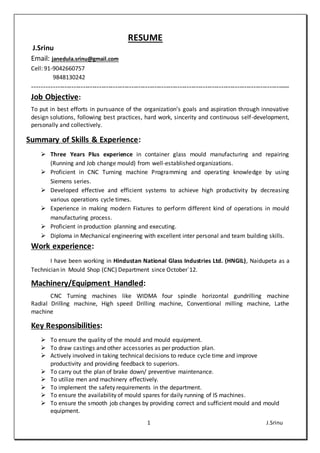 1 J.Srinu
RESUME
J.Srinu
Email: janedula.srinu@gmail.com
Cell: 91-9042660757
9848130242
----------------------------------------------------------------------------------------------------------------
Job Objective:
To put in best efforts in pursuance of the organization’s goals and aspiration through innovative
design solutions, following best practices, hard work, sincerity and continuous self-development,
personally and collectively.
Summary of Skills & Experience:
 Three Years Plus experience in container glass mould manufacturing and repairing
(Running and Job change mould) from well-established organizations.
 Proficient in CNC Turning machine Programming and operating knowledge by using
Siemens series.
 Developed effective and efficient systems to achieve high productivity by decreasing
various operations cycle times.
 Experience in making modern Fixtures to perform different kind of operations in mould
manufacturing process.
 Proficient in production planning and executing.
 Diploma in Mechanical engineering with excellent inter personal and team building skills.
Work experience:
I have been working in Hindustan National Glass Industries Ltd. (HNGIL), Naidupeta as a
Technician in Mould Shop (CNC) Department since October`12.
Machinery/Equipment Handled:
CNC Turning machines like WIDMA four spindle horizontal gundrilling machine
Radial Drilling machine, High speed Drilling machine, Conventional milling machine, Lathe
machine
Key Responsibilities:
 To ensure the quality of the mould and mould equipment.
 To draw castings and other accessories as per production plan.
 Actively involved in taking technical decisions to reduce cycle time and improve
productivity and providing feedback to superiors.
 To carry out the plan of brake down/ preventive maintenance.
 To utilize men and machinery effectively.
 To implement the safety requirements in the department.
 To ensure the availability of mould spares for daily running of IS machines.
 To ensure the smooth job changes by providing correct and sufficient mould and mould
equipment.
 