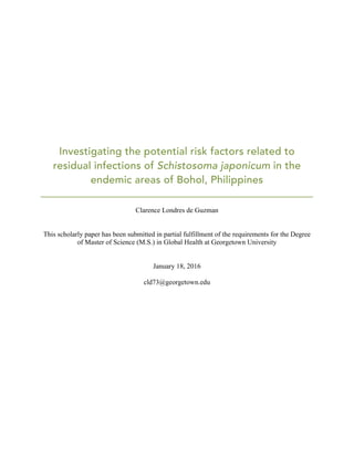 Investigating the potential risk factors related to
residual infections of Schistosoma japonicum in the
endemic areas of Bohol, Philippines
Clarence Londres de Guzman
This scholarly paper has been submitted in partial fulfillment of the requirements for the Degree
of Master of Science (M.S.) in Global Health at Georgetown University
January 18, 2016
cld73@georgetown.edu
 