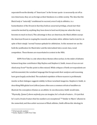 separated from the identity of “Americans” in the former quote- is necessarily cut off as
non-Americans; they are as foreign as their blackness in a white society. The idea that the
Black body is “naturally” conditioned to succeed, even if only in athletics, is a
bastardization of the Dream in that they hold an unearned privilege, a head start that
cannot be merited by anything they have done in hard work (stop me when the irony
becomes to much to bear). This advantage is thus un-American; the Black athlete usurps
the American Dream in reaping the rewards and acclaim white athletes had to train for, in
spite of their simply ‘normal’ human aptitude for athleticism. In this moment we see the
both the justification for Black labor and the internalized intra-social class, racial
competition. These themes are exacerbated in context to the NBA.
ESPN First Take is a site where these themes often surface. In the midst of debates
between long time contributors Skip Bayless and Stephen A. Smith, issues of race are not
shied away from49 but the point is often missed. While critiques of both correspondents are
well documented, the racialized language that foregrounds their analyses and reasoning
have gone largely unchecked. The unabated repetition of these nuances is problematic
insofar as their dialogue suggests validity to these racialized imageries. Stephen A. Smith, in
describing NBA global icon LeBron James often uses a common refrain of modifiers to
illustrate his conception of James as an athlete. In one discussion, Smith would state,
“Physically, [James’] above anybody you can imagine; he’s a freak-of-nature… It’s just that
he’s such a freak of nature that his numbers are exceptional.”50 Similar to Myers’ allusion to
the unmerited, and thus unfair successes of Black athletes, Smith affirms this ideology in
49 (Find episode number)
50 Smith, Stephen A. ESPN First Take
 