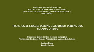 PROJETOS DE CIDADES JARDINS E SUBURBIOS JARDINS NOS
ESTADOS UNIDOS
UNIVERSIDADE DE SÃO PAULO
INSTITUTO DE ARQUITETURA E URBANISMO
PROGRAMA DE PÓS GRADUAÇÃO EM ARQUITETURA E
URBANISMO
Disciplina: Cidade Jardim: teorias e realizações
Professores: Dr. Carlos R.M. de Andrade /Dra. Luciana B.M. Schenk
Adriane Diogo
Nargiley Kessin
 