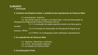 SUMÁRIO
1. Introdução
2. Contexto dos Estados Unidos: a ambiência das experiências de Clarence Stein
2.1 Antecedentes históricos
2.2. Da primeira guerra mundial a uma New Deal. A obra da Associação de
Planejamento Regional da América (Francesco Dal Co)
2.2.1 A construção da cidade operária durante a primeira guerra
mundial
2.2.2 A formação da Associação de Planejamento Regional da
América - RPAA
2.2.3 RPAA: as investigações sobre edificação e planejamento
3. As experiências de Clarence Stein
3.1 Clarence: influencias e caminhos
3.2. O livro : estruturação /capítulos
3.3. As cidades de Clarence Stein
5. Considerações Finais
 