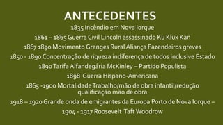 ANTECEDENTES
1835 Incêndio em Nova Iorque
1861 – 1865 Guerra Civil Lincoln assassinado Ku Klux Kan
1867 1890 Movimento Granges Rural Aliança Fazendeiros greves
1850 - 1890 Concentração de riqueza indiferença de todos inclusive Estado
1890Tarifa Alfandegária McKinley – Partido Populista
1898 Guerra Hispano-Americana
1865 -1900 MortalidadeTrabalho/mão de obra infantil/redução
qualificação mão de obra
1918 – 1920 Grande onda de emigrantes da Europa Porto de Nova Iorque –
1904 - 1917 Roosevelt TaftWoodrow
 