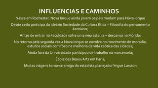 INFLUENCIAS E CAMINHOS
Nasce em Rochester, Nova Iorque ainda jovem os pais mudam para Nova Iorque
Desde cedo participa do ideário Sociedade da Cultura Ética – Filosofia do pensamento
kantiano;
Antes de entrar na Faculdade sofre uma neurastenia – descansa na Flórida;
No retorno pela segunda vez a Nova Iorque se envolve no movimento de moradia,
estudos sociais com foco na melhoria da vida caótica das cidades;
Ainda fora da Universidade participou de trabalho na marcenaria;
Ècole des BeauxArts em Paris;
Muitas viagens torna-se amigo do estadista planejadorYngve Larsson
 