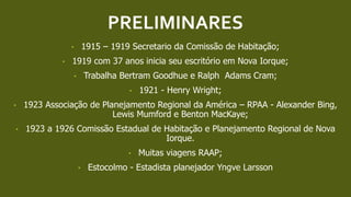 PRELIMINARES
• 1915 – 1919 Secretario da Comissão de Habitação;
• 1919 com 37 anos inicia seu escritório em Nova Iorque;
• Trabalha Bertram Goodhue e Ralph Adams Cram;
• 1921 - Henry Wright;
• 1923 Associação de Planejamento Regional da América – RPAA - Alexander Bing,
Lewis Mumford e Benton MacKaye;
• 1923 a 1926 Comissão Estadual de Habitação e Planejamento Regional de Nova
Iorque.
• Muitas viagens RAAP;
• Estocolmo - Estadista planejador Yngve Larsson
 