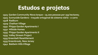 Estudos e projetos
1923 Garden Community Nova Iorque – 25.000 pessoas por 259 hectares;
1923 Sunnyside Gardens – traçado ortogonal de sistema viário - o carro
1928 Radburn
1929 ChathanVillage
1931 Phipps Garden Apartments I
1932 Hillside Homes
1935 Phipps Garden Apartments II
1935 Valley Stream Project
1935 Greenbelt Resettlement
1935 Greenbrook, New Jersey
1941 Baldwin HillsVillage
 