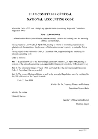- page n°1/212
PLAN COMPTABLE GÉNÉRAL
NATIONAL ACCOUNTING CODE
Ministerial Order of 22 June 1999 giving approval to the Accounting Regulation Committee
Regulation 99-03
NOR - ECOT9920032A
The Minister for Justice, the Minister for the Economy, Finance and Industry, and the Secretary
of State for the Budget,
Having regard to Law 98-261, 6 April 1998, relating to reform of accounting regulation and
adaptation of the regulations for disclosure of information on real property, in particular Article
5;
Having regard to the Ministerial Order, 9 December 1986, supplementing and amending the
national accounting code
Order as follows:
Art. 1 - Regulation 99-03 of the Accounting Regulation Committee, 29 April 1999, relating to
revision of the national accounting code, appended to the present Ministerial Order, is approved.
Art. 2 - The Ministerial Order, 27 April 1982, and Article 2 of the aforementioned Ministerial
Order, 9 December 1986, are repealed.
Art. 3 - The present Ministerial Order, as well as the appended Regulation, are to be published in
the Official Journal of the French Republic.
Paris, 22 June 1999.
Minister for the Economy, Finance and Industry
Dominique Strauss-Kahn
Minister for Justice
Elisabeth Guigou
Secretary of State for the Budget
Christian Sauter
 