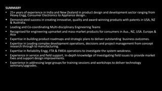 SUMMARY
• 25+ years of experience in India and New Zealand in product design and development sector ranging from
Heavy Engg, Consumer Electronics to Appliance design..
 Demonstrated success in creating innovative, quality and award-winning products with patents in USA, NZ
& Australia.
• Leading and Co-coordinating Multi-disciplinary Engineering Teams
• Recognised for engineering upmarket and mass-market products for consumers in Aus., NZ, USA. Europe.&
Asia
• Expertise in building product roadmaps and strategic plans to deliver outstanding business outcomes.
• Expertise in Leading complex development operations, decisions and project management from concept
research through to manufacturing.
• Expertise in Reliability Engg, FTA & FMEA operations to investigate the system weakness.
• Experience in service and field support, In-depth knowledge of Investigating field issues to provide market
fixes and support design improvements.
• Experience in addressing large groups for training sessions and workshops to deliver technology
seminars/upgrades.
 