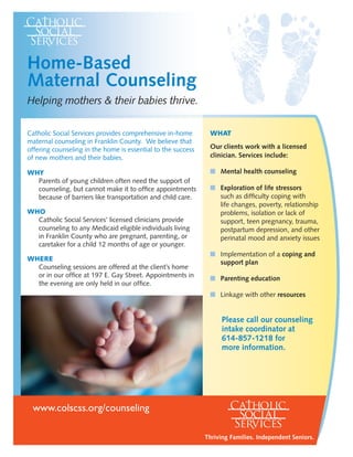 Catholic Social Services provides comprehensive in-home
maternal counseling in Franklin County. We believe that
offering counseling in the home is essential to the success
of new mothers and their babies.
WHY
	 Parents of young children often need the support of
counseling, but cannot make it to office appointments
because of barriers like transportation and child care.
WHO
	 Catholic Social Services’ licensed clinicians provide
counseling to any Medicaid eligible individuals living
in Franklin County who are pregnant, parenting, or
caretaker for a child 12 months of age or younger.
WHERE
	 Counseling sessions are offered at the client’s home
or in our office at 197 E. Gay Street. Appointments in
the evening are only held in our office.
Home-Based
Maternal Counseling
Helping mothers & their babies thrive.
www.colscss.org/counseling
WHAT
Our clients work with a licensed
clinician. Services include:
n 	Mental health counseling
n 	Exploration of life stressors 		
such as difficulty coping with 	
life changes, poverty, relationship
problems, isolation or lack of
support, teen pregnancy, trauma,
postpartum depression, and other
perinatal mood and anxiety issues
n 	Implementation of a coping and
support plan
n 	Parenting education
n 	Linkage with other resources
Please call our counseling
intake coordinator at
614-857-1218 for
more information.
Thriving Families. Independent Seniors.
 