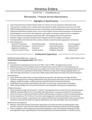 Veronica Endara
813-713-1612  vendara9@yahoo.com
⧉ Investment / Financial Services Representative
Highlights of Qualifications
⬦ Senior Financial Services Representative with over 10 years of recent experience with major bank.
⬦ Top performer; rapidly process complex financial transactions while sustaining accuracy rate over 99%.
⬦ Skilled building/maintaining strong customer relationships; adept handling issues and resolving problems.
⬦ Organized and detailed-oriented; ensure correct and complete records and documentation of transactions.
⬦ Knowledgeable of current laws and regulations, and capable carrying out requirements for compliance.
⬦ Previous experience training and supervising staffs, and managing sections and operations.
⬦ Bachelor’s degree in Business Administration; bilingual and fluent in English and Spanish.
⬦ Very dependable with solid work ethic; poised, articulate and professional in appearance and manner.
⬦ Key Competencies:
- Financial Transactions - Client Relationships - Problem Resolution - Processing Speed
- Mathematical Calculations - Customer Service - Financial Documents - Business Ethics
- Regulatory Compliance - Teamwork - Independent Worker - Detail Oriented
- Accuracy and Correctness - Communications - Telephone Etiquette - Organization
Professional Experience
JPMORGAN CHASE BANK & CO., Tampa, FL 2002 to 2006 & 2007 to 2014
Transaction Processing Specialist (2007-2014)
Performance:
⬦ Top performer sustaining accuracy rate over 99% - close to 100% - during previous 5 years.
⬦ Efficiently prepare 74 sets of Export Letters of Credit (LC) per quarter with 3 to 12 documents per set.
⬦ Ensure many hundreds of LC documents are complete and correct with LC sets containing documents such as
commercial invoices, packing lists, bank drafts, certificates of origin, bills of lading, shipping advices, etc.
⬦ After thorough examinations, earned nearly 100% rating and full approval of Export Document Examiners.
Client Relations:
⬦ Work extensively with 6 major accounts including, among others, GE, Motorola and Ingersoll Rand.
⬦ Facilitate transactions by working collaboratively and cooperatively with clients’ account representatives,
shippers, freight forwarders, vendors/exporters and other banks or financial institutions.
⬦ Established strong working relationships with clients’ accounts, their representatives and agents.
⬦ Build solid knowledge base of financial instruments and strong skills advising and assisting clients.
Problem Resolution:
⬦ Work smoothly through end-of-quarter “crunches” ensuring all monies received in time for financial reports.
⬦ Skillfully identify problems in LCs and quickly make adjustments or request amendments from exporters.
⬦ Known by clients as experienced financial adviser and frequently consulted to resolve transaction problems.
⬦ Earned reputation as “Go-To Person” for team’s and management’s questions/problems on transactions.
⬦ As team’s senior member, responsible for increasing productivity by assisting members with account-specific
procedures and protocols and new computer applications; also, train and mentor new team members.
Best Practices & Compliance:
⬦ Minimize risk of international transactions and produce successful outcomes by employing best work
practices and strict code of business ethics along with extensive banking and client account knowledge.
⬦ Ensure compliance with banking and international regulations, rules and standards including UCP 600
promulgated by major regulating body of international trade, International Chamber of Commerce (ICC).
 