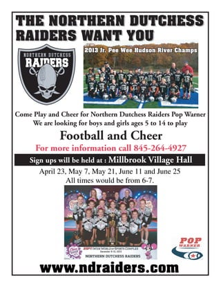 THE NORTHERN DUTCHESS
RAIDERS WANT YOU
THE NORTHERN DUTCHESS
RAIDERS WANT YOU
Come Play and Cheer for Northern Dutchess Raiders Pop Warner
We are looking for boys and girls ages 5 to 14 to play
Football and Cheer
For more information call 845-264-4927
Sign ups will be held at : Millbrook Village Hall
April 23, May 7, May 21, June 11 and June 25
All times would be from 6-7.
www.ndraiders.com
2013 Jr. Pee Wee Hudson River Champs2013 Jr. Pee Wee Hudson River Champs
 