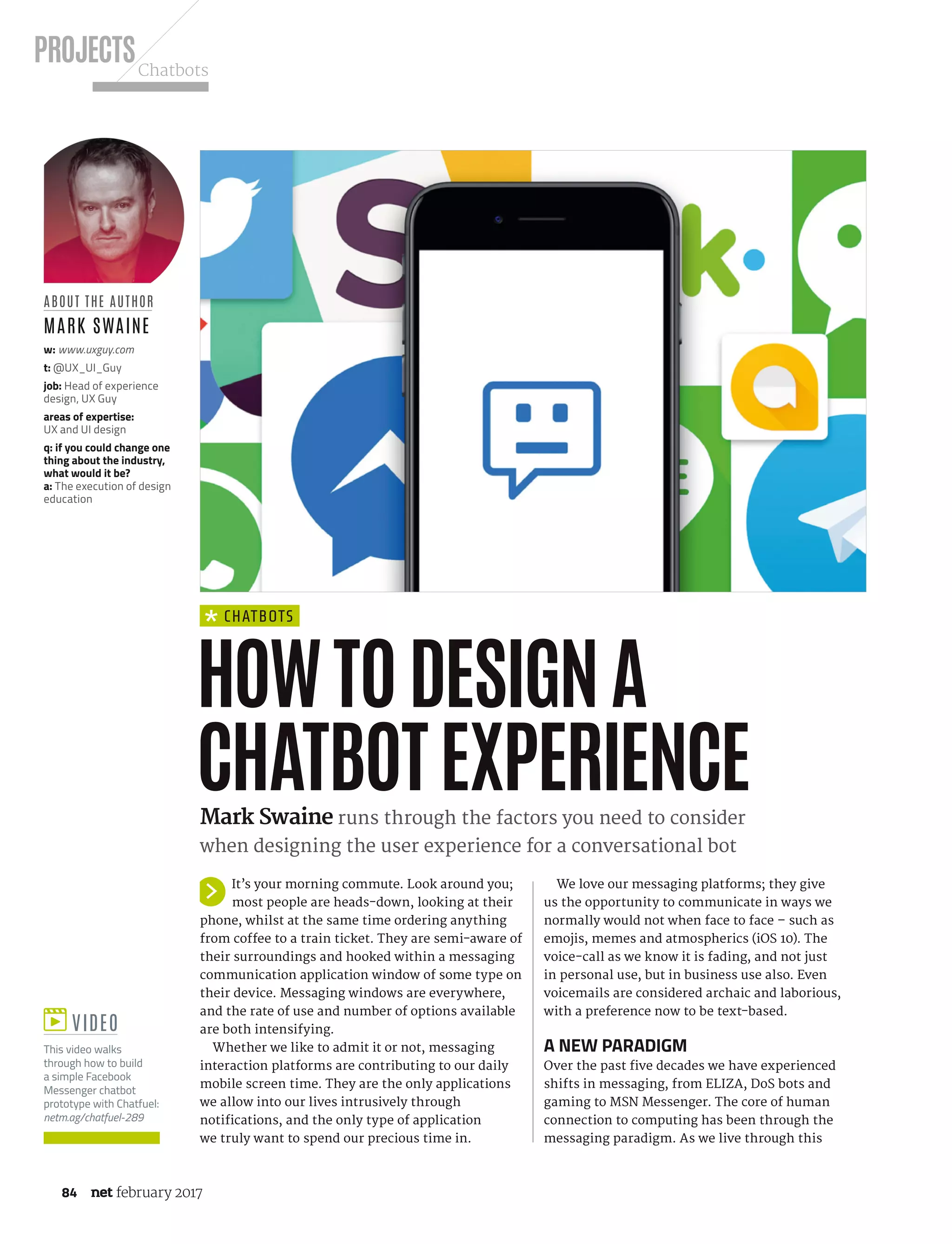 PROJECTSChatbots
84 february 2017
chatBots
We love our messaging platforms; they give
us the opportunity to communicate in ways we
normally would not when face to face – such as
emojis, memes and atmospherics (iOS 10). The
voice-call as we know it is fading, and not just
in personal use, but in business use also. Even
voicemails are considered archaic and laborious,
with a preference now to be text-based.
a neW paradIgM
Over the past five decades we have experienced
shifts in messaging, from ELIZA, DoS bots and
gaming to MSN Messenger. The core of human
connection to computing has been through the
messaging paradigm. As we live through this
HOWTODESIGNA
CHATBOTEXPERIENCEMark Swaine runs through the factors you need to consider
when designing the user experience for a conversational bot
abouT THe auTHor
Mark sWaine
w: www.uxguy.com
t: @UX_UI_Guy
job: Head of experience
design, UX Guy
areas of expertise:
UX and UI design
q: if you could change one
thing about the industry,
what would it be?
a: The execution of design
education
ViDeo
This video walks
through how to build
a simple Facebook
Messenger chatbot
prototype with Chatfuel:
netm.ag/chatfuel-289
It’s your morning commute. Look around you;
most people are heads-down, looking at their
phone, whilst at the same time ordering anything
from coffee to a train ticket. They are semi-aware of
their surroundings and hooked within a messaging
communication application window of some type on
their device. Messaging windows are everywhere,
and the rate of use and number of options available
are both intensifying.
Whether we like to admit it or not, messaging
interaction platforms are contributing to our daily
mobile screen time. They are the only applications
we allow into our lives intrusively through
notifications, and the only type of application
we truly want to spend our precious time in.
NET289.tut_chatbot.indd 84 12/12/16 11:54 AM
 