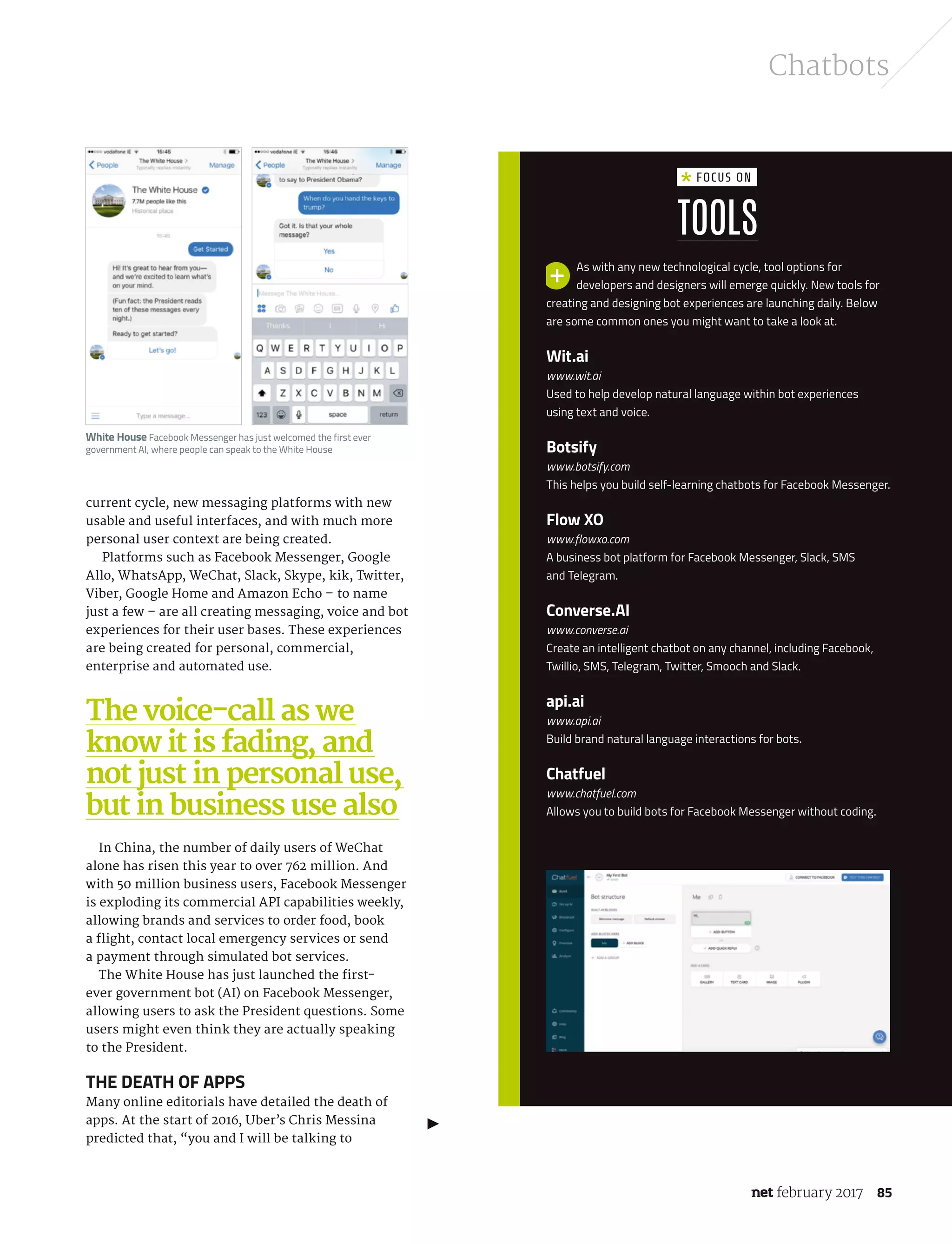 february 2017 85
Chatbots
current cycle, new messaging platforms with new
usable and useful interfaces, and with much more
personal user context are being created.
Platforms such as Facebook Messenger, Google
Allo, WhatsApp, WeChat, Slack, Skype, kik, Twitter,
Viber, Google Home and Amazon Echo – to name
just a few – are all creating messaging, voice and bot
experiences for their user bases. These experiences
are being created for personal, commercial,
enterprise and automated use.
In China, the number of daily users of WeChat
alone has risen this year to over 762 million. And
with 50 million business users, Facebook Messenger
is exploding its commercial API capabilities weekly,
allowing brands and services to order food, book
a flight, contact local emergency services or send
a payment through simulated bot services.
The White House has just launched the first-
ever government bot (AI) on Facebook Messenger,
allowing users to ask the President questions. Some
users might even think they are actually speaking
to the President.
The death of apps
Many online editorials have detailed the death of
apps. At the start of 2016, Uber’s Chris Messina
predicted that, “you and I will be talking to
The voice-call as we
know it is fading, and
not just in personal use,
but in business use also
As with any new technological cycle, tool options for
developers and designers will emerge quickly. New tools for
creating and designing bot experiences are launching daily. Below
are some common ones you might want to take a look at.
Wit.ai
www.wit.ai
Used to help develop natural language within bot experiences
using text and voice.
Botsify
www.botsify.com
This helps you build self-learning chatbots for Facebook Messenger.
Flow XO
www.flowxo.com
A business bot platform for Facebook Messenger, Slack, SMS
and Telegram.
Converse.AI
www.converse.ai
Create an intelligent chatbot on any channel, including Facebook,
Twillio, SMS, Telegram, Twitter, Smooch and Slack.
api.ai
www.api.ai
Build brand natural language interactions for bots.
Chatfuel
www.chatfuel.com
Allows you to build bots for Facebook Messenger without coding.
Tools
Focus on
White House Facebook Messenger has just welcomed the first ever
government AI, where people can speak to the White House
NET289.tut_chatbot.indd 85 12/12/16 11:54 AM
 