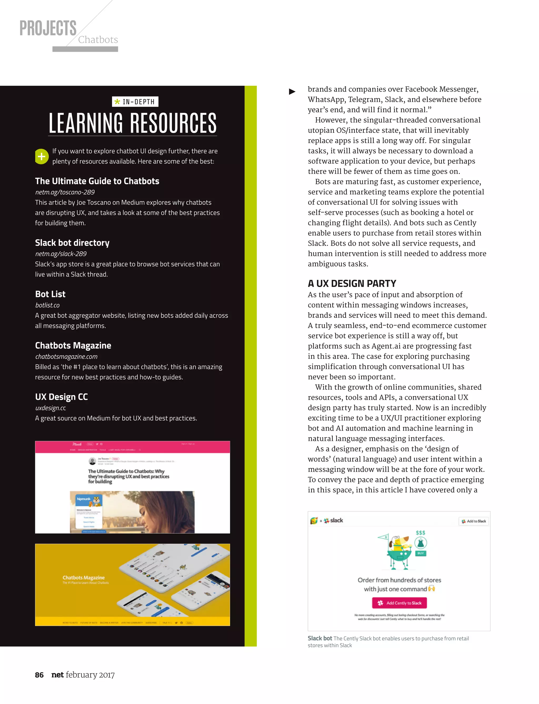 PROJECTSChatbots
86 february 2017
brands and companies over Facebook Messenger,
WhatsApp, Telegram, Slack, and elsewhere before
year’s end, and will find it normal.”
However, the singular-threaded conversational
utopian OS/interface state, that will inevitably
replace apps is still a long way off. For singular
tasks, it will always be necessary to download a
software application to your device, but perhaps
there will be fewer of them as time goes on.
Bots are maturing fast, as customer experience,
service and marketing teams explore the potential
of conversational UI for solving issues with
self-serve processes (such as booking a hotel or
changing flight details). And bots such as Cently
enable users to purchase from retail stores within
Slack. Bots do not solve all service requests, and
human intervention is still needed to address more
ambiguous tasks.
A UX design party
As the user’s pace of input and absorption of
content within messaging windows increases,
brands and services will need to meet this demand.
A truly seamless, end-to-end ecommerce customer
service bot experience is still a way off, but
platforms such as Agent.ai are progressing fast
in this area. The case for exploring purchasing
simplification through conversational UI has
never been so important.
With the growth of online communities, shared
resources, tools and APIs, a conversational UX
design party has truly started. Now is an incredibly
exciting time to be a UX/UI practitioner exploring
bot and AI automation and machine learning in
natural language messaging interfaces.
As a designer, emphasis on the ‘design of
words’ (natural language) and user intent within a
messaging window will be at the fore of your work.
To convey the pace and depth of practice emerging
in this space, in this article I have covered only a
Slack bot The Cently Slack bot enables users to purchase from retail
stores within Slack
Learning resources
in-depth
If you want to explore chatbot UI design further, there are
plenty of resources available. Here are some of the best:
The Ultimate Guide to Chatbots
netm.ag/toscano-289
This article by Joe Toscano on Medium explores why chatbots
are disrupting UX, and takes a look at some of the best practices
for building them.
Slack bot directory
netm.ag/slack-289
Slack’s app store is a great place to browse bot services that can
live within a Slack thread.
Bot List
botlist.co
A great bot aggregator website, listing new bots added daily across
all messaging platforms.
Chatbots Magazine
chatbotsmagazine.com
Billed as ‘the #1 place to learn about chatbots’, this is an amazing
resource for new best practices and how-to guides.
UX Design CC
uxdesign.cc
A great source on Medium for bot UX and best practices.
NET289.tut_chatbot.indd 86 12/12/16 11:54 AM
 