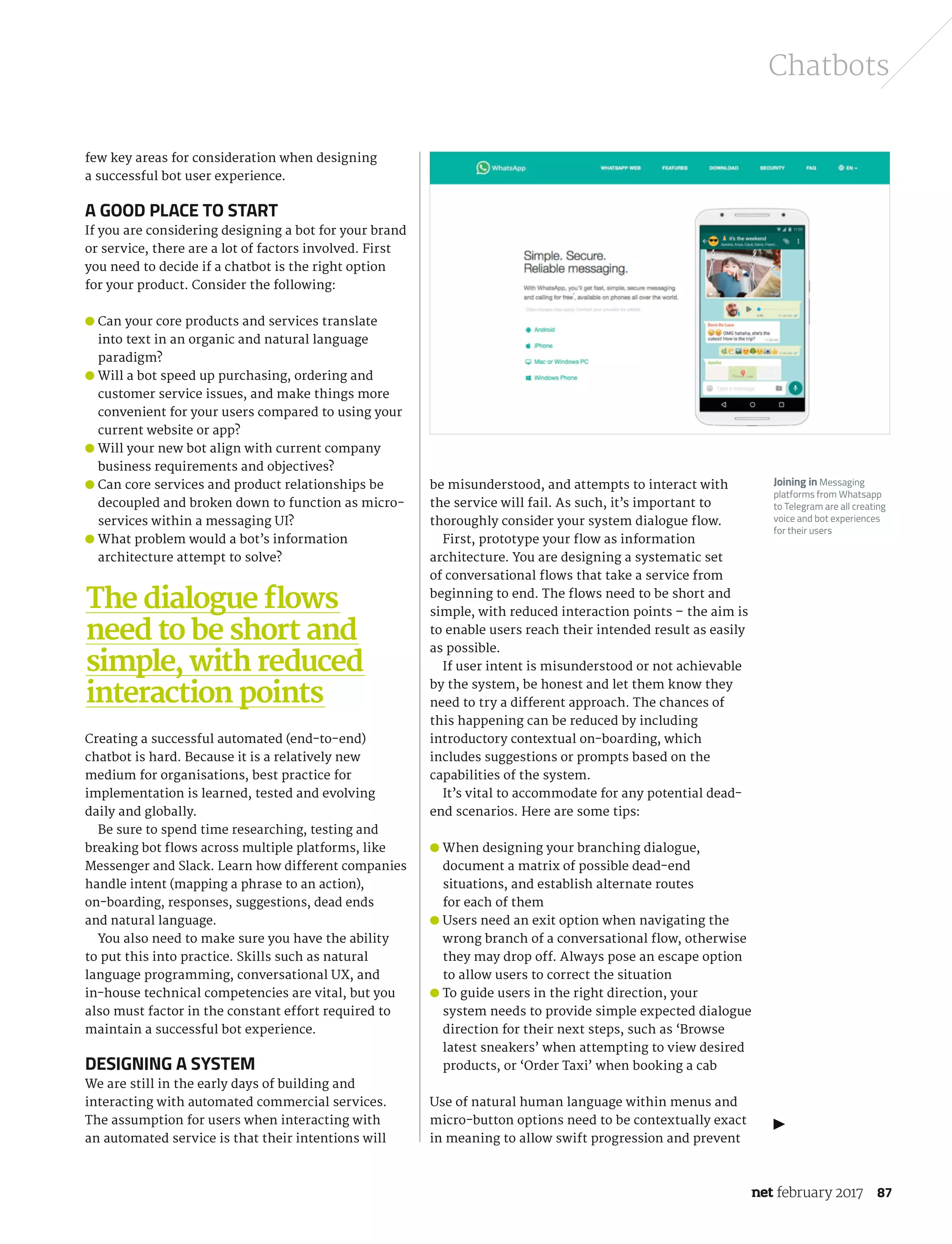 february 2017 87
Chatbots
few key areas for consideration when designing
a successful bot user experience.
A good place to start
If you are considering designing a bot for your brand
or service, there are a lot of factors involved. First
you need to decide if a chatbot is the right option
for your product. Consider the following:
● Can your core products and services translate
into text in an organic and natural language
paradigm?
● Will a bot speed up purchasing, ordering and
customer service issues, and make things more
convenient for your users compared to using your
current website or app?
● Will your new bot align with current company
business requirements and objectives?
● Can core services and product relationships be
decoupled and broken down to function as micro-
services within a messaging UI?
● What problem would a bot’s information
architecture attempt to solve?
Creating a successful automated (end-to-end)
chatbot is hard. Because it is a relatively new
medium for organisations, best practice for
implementation is learned, tested and evolving
daily and globally.
Be sure to spend time researching, testing and
breaking bot flows across multiple platforms, like
Messenger and Slack. Learn how different companies
handle intent (mapping a phrase to an action),
on-boarding, responses, suggestions, dead ends
and natural language.
You also need to make sure you have the ability
to put this into practice. Skills such as natural
language programming, conversational UX, and
in-house technical competencies are vital, but you
also must factor in the constant effort required to
maintain a successful bot experience.
Designing a system
We are still in the early days of building and
interacting with automated commercial services.
The assumption for users when interacting with
an automated service is that their intentions will
The dialogue flows
need to be short and
simple, with reduced
interaction points
be misunderstood, and attempts to interact with
the service will fail. As such, it’s important to
thoroughly consider your system dialogue flow.
First, prototype your flow as information
architecture. You are designing a systematic set
of conversational flows that take a service from
beginning to end. The flows need to be short and
simple, with reduced interaction points – the aim is
to enable users reach their intended result as easily
as possible.
If user intent is misunderstood or not achievable
by the system, be honest and let them know they
need to try a different approach. The chances of
this happening can be reduced by including
introductory contextual on-boarding, which
includes suggestions or prompts based on the
capabilities of the system.
It’s vital to accommodate for any potential dead-
end scenarios. Here are some tips:
● When designing your branching dialogue,
document a matrix of possible dead-end
situations, and establish alternate routes
for each of them
● Users need an exit option when navigating the
wrong branch of a conversational flow, otherwise
they may drop off. Always pose an escape option
to allow users to correct the situation
● To guide users in the right direction, your
system needs to provide simple expected dialogue
direction for their next steps, such as ‘Browse
latest sneakers’ when attempting to view desired
products, or ‘Order Taxi’ when booking a cab
Use of natural human language within menus and
micro-button options need to be contextually exact
in meaning to allow swift progression and prevent
Joining in Messaging
platforms from Whatsapp
to Telegram are all creating
voice and bot experiences
for their users
NET289.tut_chatbot.indd 87 12/12/16 11:54 AM
 